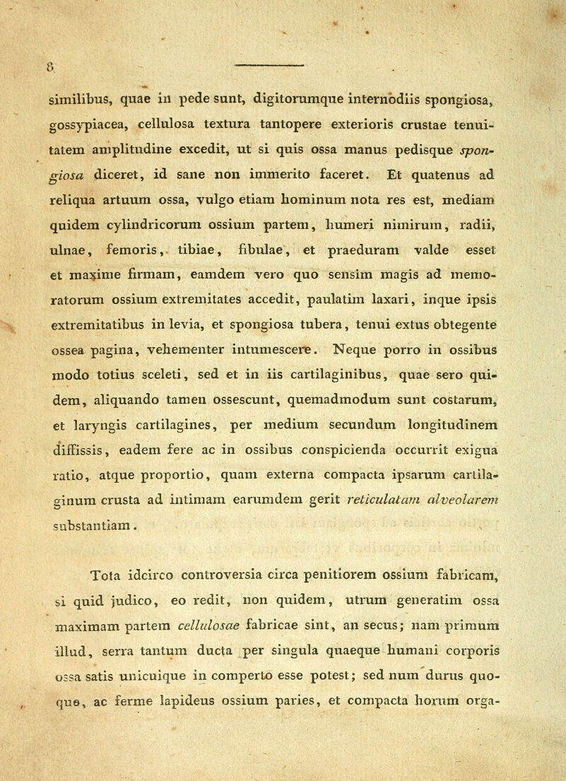 similibus, qnae iii pede sunt, digitorumque internbdiis spongiosa, gossypiacea, cellulosa textura tantopere exterioris crustae tenui- tatem amplitudine excedit, ut si quis ossa manus pedisque spon- giosa diceret, id sane non immerito faceret. Et quatenus ad reliqua artuum ossa, vulgo etiam liominum nota res est, mediam quidem cylindricorum ossium partem, liumeri nimirum, radii, ulnae, femoris, tibiae, fibulae, et praeduram valde esset et ma3j;ime firmam, eamdem vero quo sensim magis ad memo- ratorum ossium extremitates accedit, paulatim laxari, inque ipsis extremitatibus in levia, et spongiosa tubera, tenui extus obtegente ossea pagina, vehementer intumescere. Neque porro in ossibus modo totius sceleti, sed et in iis cartilaginibus, quae sero qui- dem, aliquando tameu ossescunt, quemadmodum sunt costarum, et laryngis cartilagines, per medium secundum longitudinem difFissis, eadem fere ac in ossibus conspicienda occurrit exigua ratio, atque proportio, quam externa compacta ipsarum cartila- ginum crusta ad intimam earumdem gerit reticulatam alveolarem substantiam. x Tota idcirco controversia circa penitiorem ossium fabricam, si quid judico, eo redit, non quidem, utrum generatim ossa maximam partera cellulosae fabricae sint, an secus; nam primum illud, serra tantum ducta per singula quaeque humani corporis 03sa satis unicuique in comperto esse potest; sed num durus quo- que, ac ferme lapideus ossium paries, et compacta Jiorum orga-