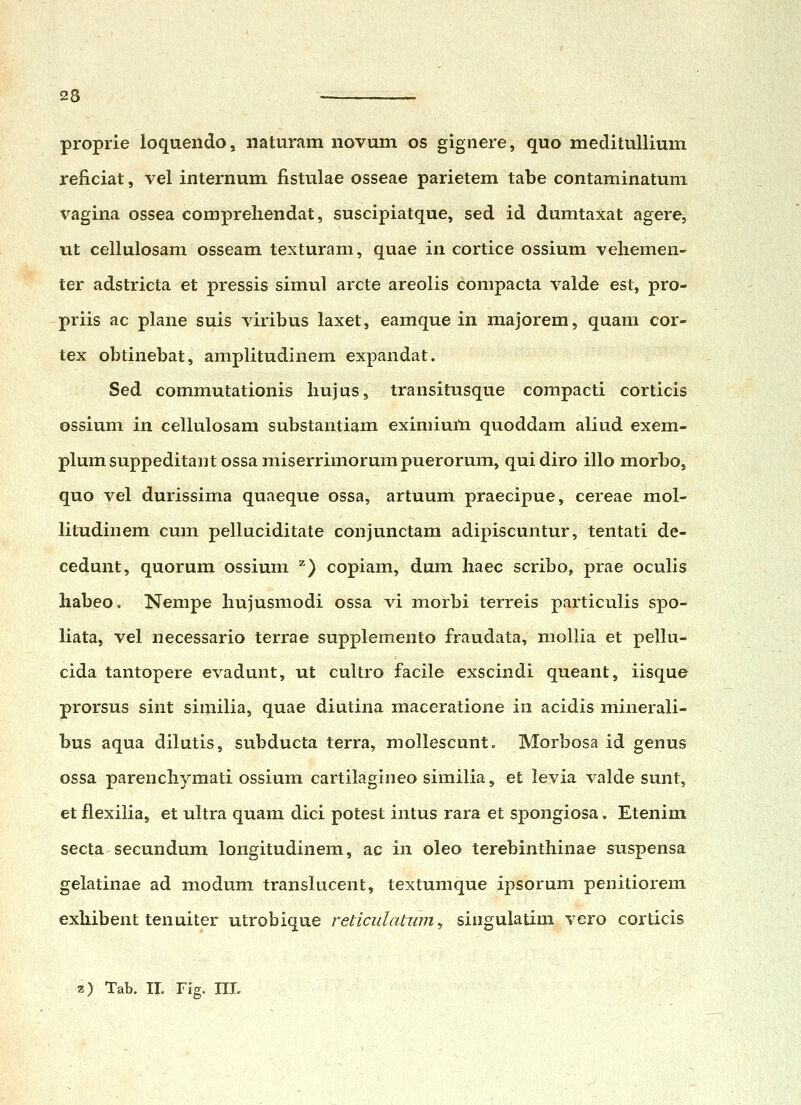 proprie loquendo, iiaturam novum os gignere, quo medituUium reficiat, vel internum fistulae osseae parietem tabe contaminatuni vagina ossea compreliendat, suscipiatque, sed id dumtaxat agere, ut cellulosam osseam texturam, quae in cortice ossium vehemen- ter adstricta et pressis simul arcte areolis compacta valde est, pro- priis ac plane suis viribus laxet, eamque in majorem, quam cor- tex obtinebat, amplitudinem expandat. Sed commutationis hujus, transitusque compacti corticis ossium in cellulosara substantiam eximiuiH quoddam aliud exem- plumsuppeditantossamiserrimorumpuerorum, quidiro illo morbo, quo vel durissima quaeque ossa, artuum praecipue, cereae mol- litudinem cum pelluciditate conjunctam adipiscuntur, tentati de- cedunt, quorum ossium ^) copiam, dum haec scribo, prae oculis habeo. Nempe hujusmodi ossa vi morbi terreis particulis spo- liata, vel necessario terrae supplemento fraudata, mollia et pellu- cida tantopere evadunt, ut cultro facile exscindi queant, iisque prorsus sint similia, quae diutina maceratione in acidis minerali- bus aqua dilutis, subducta terra, moUescunt. Morbosa id genus ossa parenchymati ossium cartilagineo similia, et levia valde sunt, et flexilia, et ultra quam dici potest intus rara et spongiosa. Etenim secta secundum longitudinem, ac in oleo terebinthinae suspensa gelatinae ad modum translucent, textumque ipsorum penitiorem exhibent tenuiter utrobique reticulatzim ^ siiigulatim vero corticis z) Tab. IL FiV. IIL