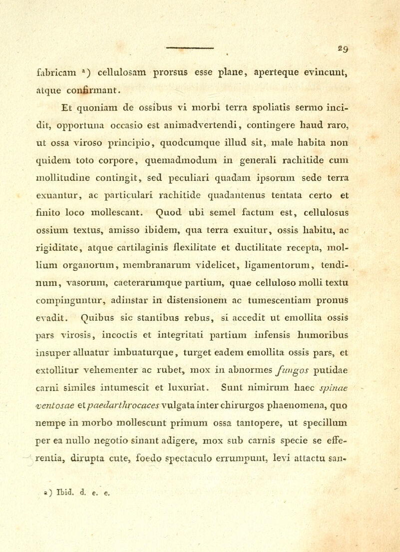 fabricam ^) cellulosam prorsus esse plane, aperteque evincunt, atque confirmant. Et quoniam de ossibus vi morbi terra spoliatis sermo inci- dit, opportuna occasio est animadvertendi, contingere liaud raro, ut ossa viroso principio, quodcumque illud sit, male habita non quidem toto corpore, quemadmodum in generali racliitide cum mollitudine contingit, sed peculiari quadam ipsorum sede terra exuantur, ac particulari racliitide quadantenus tentata certo et finito loco mollescant. Quod ubi semel factum est, cellulosus ossium textus, amisso ibidem, qua terra exuitur, ossis liabitu, ac rigiditate, atque cartilaginis flexilitate et ductilitate recepta, mol- lium organorum, membranarum videlicet, ligamentorum, tendi- num, vasorum, caeterarumque partium, quae celluloso molli textu compinguntur, adinstar in distensionem ac tumescentiam pronu^ evadit. Qtiibus sic stantibus rebus, si accedit ut emollita ossis pars virosis, incoctis et integritati partium infensis humoribus insuper alluatur imbuaturque, turget eadem emollita ossis pars, et extollitur vehementer ac rubet, mox in abnormes fungos putidae carni similes intumescit et luxuriat. Sunt nimirum haec spinae fventosae et^«<?j«7'^/iroc«<rej'vulgatainterchirurgos pliaenomena, quo nempe in morbo mollescunt primum ossa tantopere, ut specillum per ea nullo negotio sinant adigere, mox sub carnis specie se effe- rentia, dirupta cute, foedo spectaculo errumpunt, levi attactu san- a) Ibid. d. e. e.