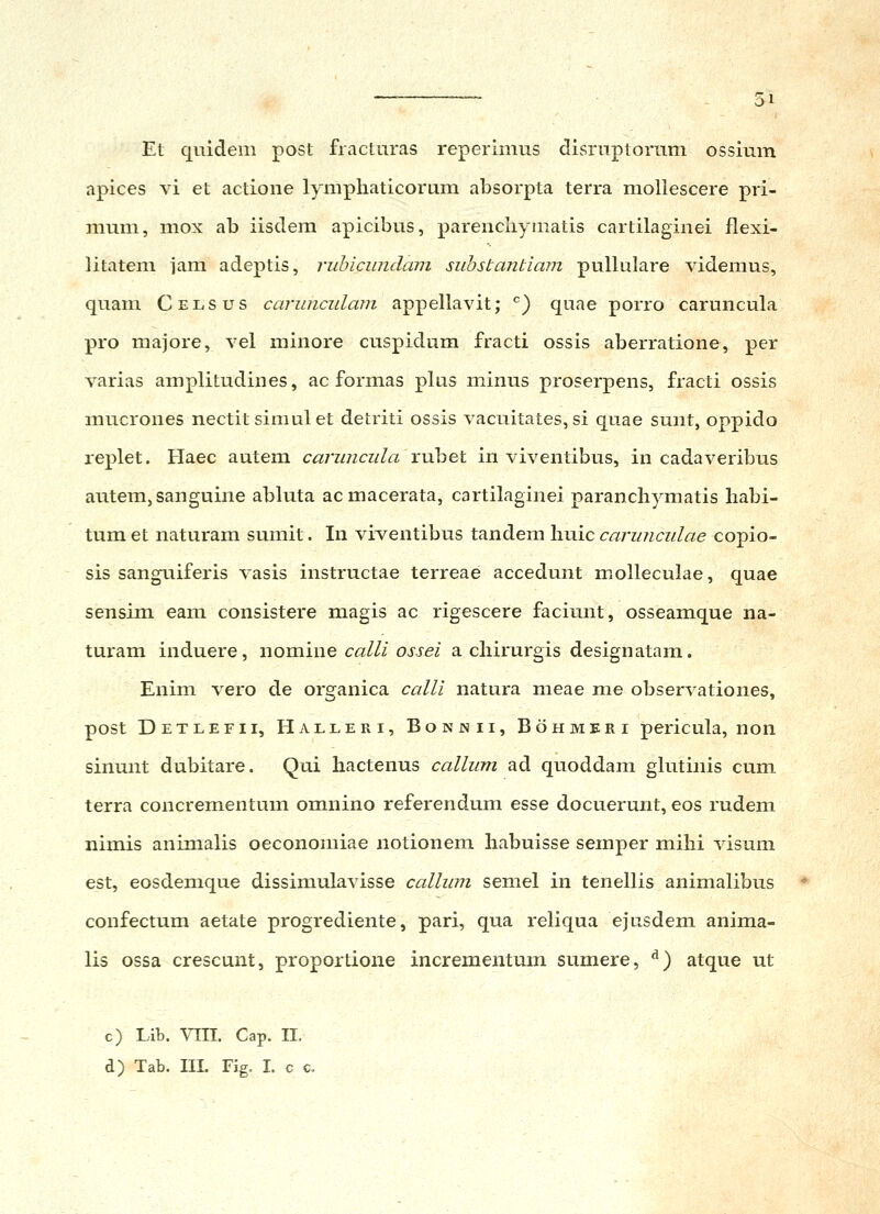 Et quidem post fiacturas reperimus disruptornm ossium apices vi et actione lymphaticorum absorpta terra mollescere pri- mum, mox ab iisdem apicibus, parencliymatis cartilaginei flexi- litatem jam adeptis, riibicmulam siibstantiam pullulare videmus, quam Celsus carunciilam appellavit; ^) quae porro caruncula pro majore, vel minore cuspidum fracti ossis aberratione, per varias amplitudines, ac formas plus minus proserpens, fracti ossis mucrones nectit simulet detriti ossis vacuitates, si quae sunt, oppido replet. Haec autem caruncula rubet in viventibus, in cadaveribus autem, sanguine abluta acmacerata, cartilaginei paranchymatis habi- tum et naturam sumit. In viventibus tandem huic carunculae copio- sis sanguiferis vasis instructae terreae accedunt molleculae, quae sensim eam consistere magis ac rigescere faciunt, osseamque na- turam induere, nomine calli ossei a chirurgis designatam. Enim vero de organica calli natura meae me observationes, post Detlefii, Haeleri, Bonnii, Bohmeri pericula, non sinunt dubitare. Qui hactenus callum ad quoddam gkitinis cum terra concrementum omnino referendum esse docuerunt, eos rudem nimis animalis oeconomiae notionem habuisse semper mihi visum est, eosdemque dissimulavisse callum semel in tenellis animalibus confectum aetate progrediente, pari, qua reliqua ejusdem anima- lis ossa crescunt, proportione incrementum sumere, ^) atque ut c) Lib. Vin. Cap. II. d) Tab. III. Fig. I. c c.