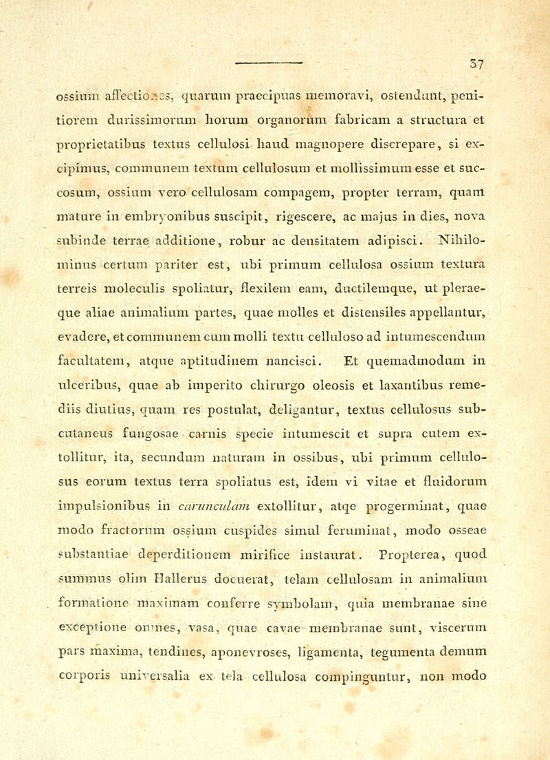 ossium afrectio:i2S, quarum praecipuas memoravi, osleiido.nt, peni- tiorem durissimorum horum organorum fabricam a structura et proprietatibus textus cellulosi liaud magnopere discrepare, si ex- cipimus, communem textum cellulosum et mollissimum esse et suc- cosum, ossium vero cellulosam compagera, propter terram, quam mature in embryonibus suscipit, rigescere, ac majus in dies, nova subinde terrae additione, robur ac densitatem adipisci. Niliilo- minus certum pariter est, ubi primum cellulosa ossium textura terreis moleculis spoliatur, flexilem eam, ductilemque, ut plerae- que aliae animalium partes, quae molles et distensiles appellantur, evadere, etcommunemcummoUi textu celluloso ad intumescendum facultatem, atque nptitudinem nancisci. Et quemadmodum in ulceribus, quae ab imperito chirurgo oleosis et laxantibus reme- diis diutius, quam res postulat, deligantur, textus ceUulosus sub- cutaneus fungosae carnis specie intumescit et supra cutem ex- tollitur, ita, secundum naturain in ossibus, ubi primum celkilo- sus eorum textus terra spoliatus est, idem vi vitae et fluidorum irapulsionibus in cariinculam extollitur, atqe progerminat, quae modo fractorum ossium cuspides simul feruminat, modo osseae substantiae deperditionem mirifice instaurat. Fropterea, quod summus olim Hallerus docueiat, telam cellulosam in animaliuni formatione maximam conferre symbolam, quia membranae sine exceptione on-nes, vasa, quae cavae merobranae sunt, viscerum pars rnaxima, tendines, aponevroses, ligamenta, tegumenta demum coi-poris universalia ex tela celkilosa coinpinguntur, non modo
