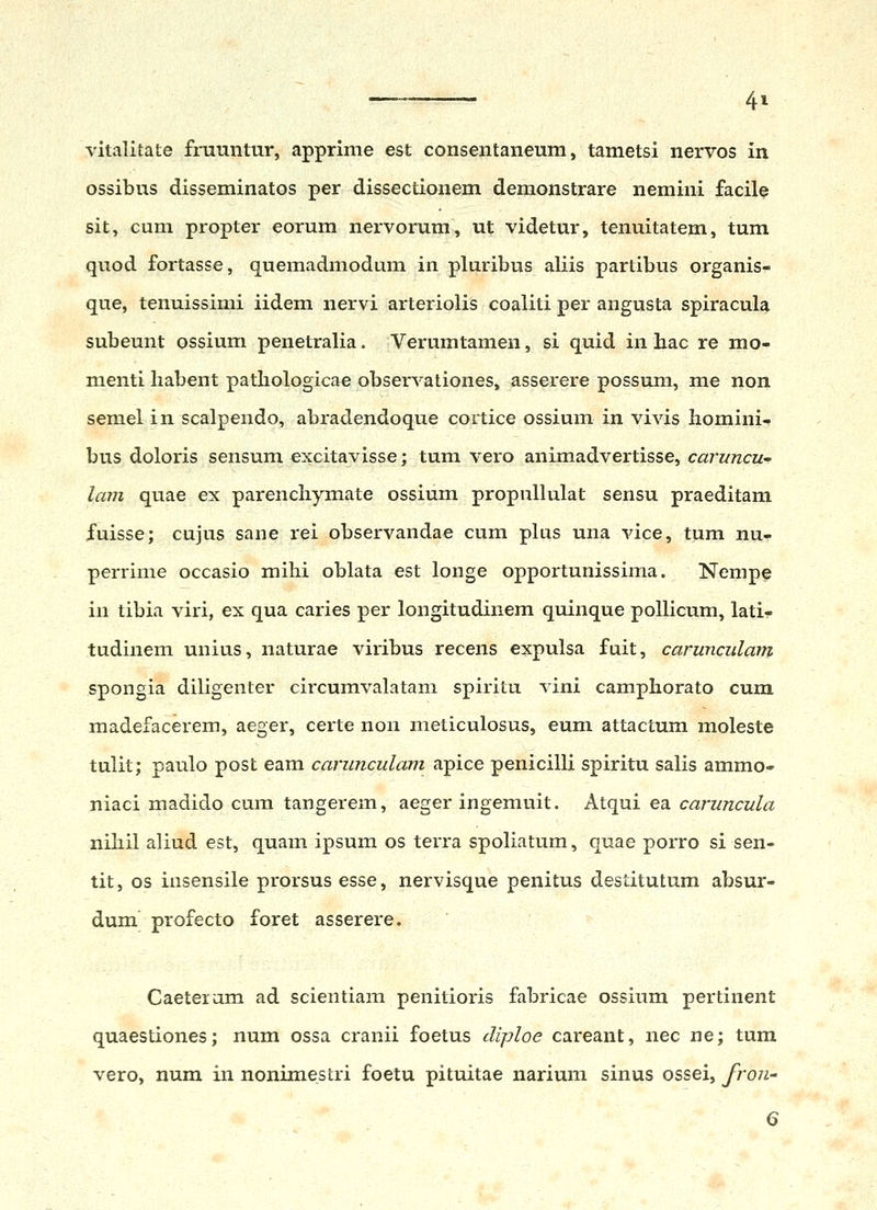 vitalitate fmuntur, apprime est consentaneum, tametsi nervos in ossibus disseminatos per dissectionem demonstrare nemini facile sit, cum propter eorum nervorum, ut videtur, tenuitatem, tum quod fortasse, quemadmodum in pluribus aliis partibus organis- que, tenuissimi iidem nervi arteriolis coaliti per angusta spiracula subeunt ossium penetralia. Verumtamen, si quid in bac re mo- menti habent pathologicae observationes, asserere possum, me non semel in scalpendo, abradendoque cortice ossium in vivis Iiomini- bus doloris sensum excitavisse; tum vero animadvertisse, caruncu' lam quae ex parenchymate ossium propulhilat sensu praeditam fuisse; cujus sane rei observandae cum plus una vice, tum nu- perrime occasio mihi oblata est longe opportunissima. Nempe in tibia viri, ex qua caries per longitudinem quinque pollicum, lati- tudinem unius, naturae viribus recens expulsa fuit, carunculam spongia diligenter circumvalatam spiritu vini camphorato cum madefacerem, aeger, certe non meticulosus, eum attactum moleste tulit; paulo post eam carunculam apice penicilli spiritu salis ammo- niaci madido cum tangerem, aeger ingemuit. Atqui ea caruncula nihil aliud est, quam ipsum os terra spoUatum, quae porro si sen- tit, os insensile prorsusesse, nervisque penitus destitutum absur- dum profecto foret asserere. Caeteram ad scientiam penitioris fabricae ossium pertinent quaestiones; num ossa cranii foetus diploe careant, nec ne; tura vero, num in nonimestri foetu pituitae narium sinus ossei, fron- 6