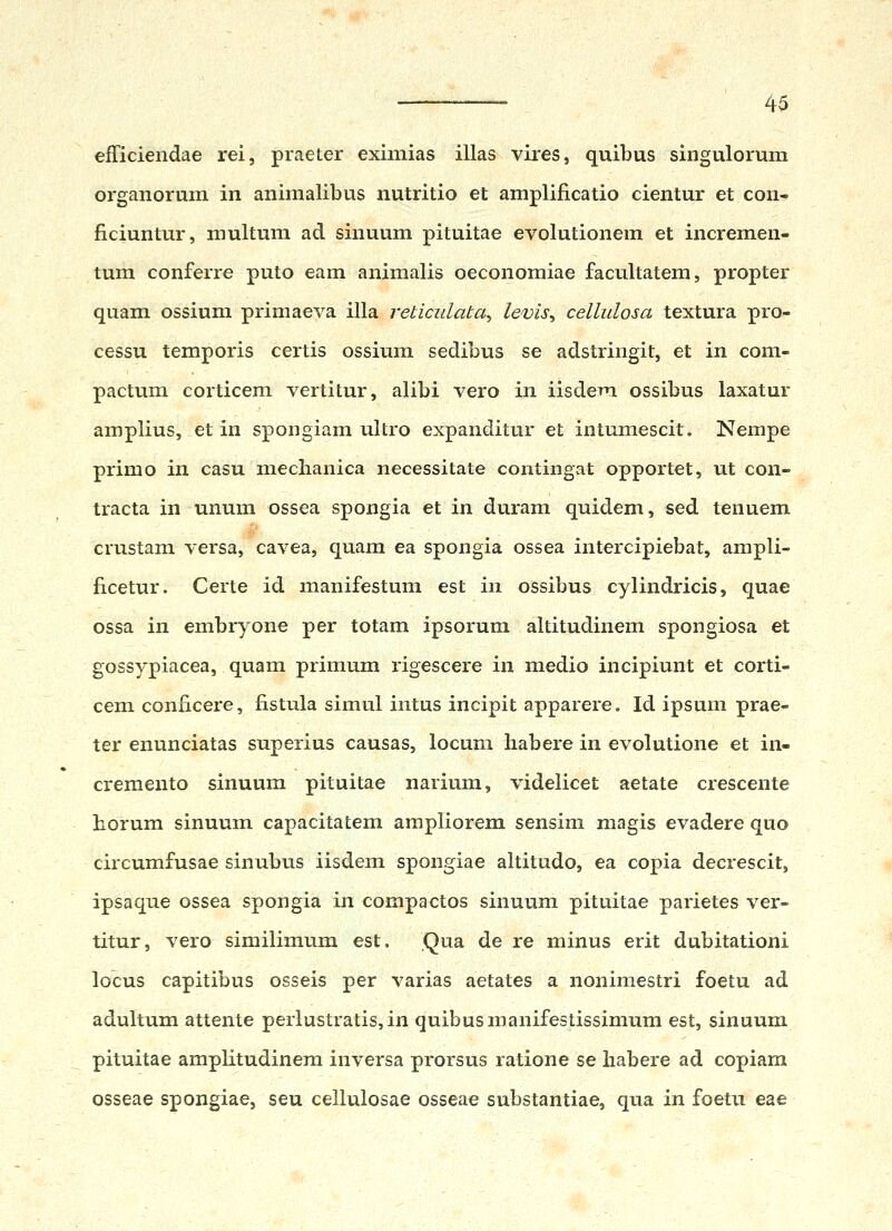 efTiciendae rei, praeter eximias illas viies, quibus singulorum organorum in animalibus nutritio et amplificatio cientur et con- ficiuntur, multum ad sinuum pituitae evolutionem et incremen- tum conferre puto eam animalis oeconomiae facultatem, propter quam ossium primaeva illa reticulata^ levis^ cellulosa textura pro- cessu temporis certis ossium sedibus se adstringit, et in com- pactum corticem vertitur, alibi vero in iisdem ossibus laxatur amplius, et in spongiam ultro expanditur et intumescit. Nempe primo in casu nieclianica necessitate contingat opportet, ut con- tracta in unum ossea spongia et in durani quidem, sed tenuem crustam versa, cavea, quam ea spongia ossea intercipiebat, ampli- ficetur. Certe id manifestum est in ossibus cylindricis, quae ossa in embryone per totam ipsorum altitudinem spongiosa et gossypiacea, quam primum rigescere in medio incipiunt et corti- cem conficere, fistula simul intus incipit apparere. Id ipsum prae- ter enunciatas superius causas, locum babere in evolutione et in- cremento sinuum pituitae narium, videlicet aetate crescente horum sinuum capacitatem ampliorem sensim magis evadere quo circumfusae sinubus iisdem spongiae altitudo, ea copia decrescit, ipsaque ossea spongia in compactos sinuum pituitae parietes ver- titur, vero similimum est, Qua de re minus erit dubitationi locus capitibus osseis per varias aetates a nonimestri foetu ad adultum attente perlustratis, in quibus manifestissimum est, sinuum pituitae amplitudinera inversa prorsus ratione se liabere ad copiam osseae spongiae, seu cellulosae osseae substantiae, qua in foetu eae