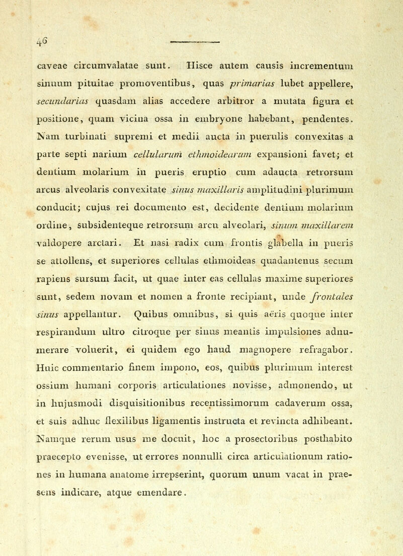 caveae circumvalatae sunt. Hisce autetn causis incrementum sinuum pituitae promoventibus, quas primarias lubet appellere, secundarias quasdam alias accedere arbitror a mutata figura et positione, quam vicina ossa in embryone liabebant, pendentes. Nam turbinati supremi et medii aucta in puerulis convexitas a parte septi narium cellulariim ethmoidearum expansioni favet; et dentium molarium in pueris eruptio cum adaucta retrorsum arcus alveolaris convexitate sinus maxillaris ampiitudini plurimum conducit; cujus rei documento est, decidente dentium molarium ordine, subsidenteque retrorsum arcu alveolari, sinum maxillarem valdopere arctari. Et nasi radix cum frontis glabella in pueris se attollens, et superiores cellulas etimioideas quadantenus secum rapiens sursum facit, ut quae inter eas celiulas maxime superiores sunt, sedem novam et nomen a fronte recipiant, mide frontales sinus appellantur. Quibus omnibus, si quis aeris quoque inter respirandum ultro citroque per sinus meantis impulsiones adnu- merare voluerit, ei quidem ego liaud magnopere refragabor, Huic commentario finem impono, eos, quibus plurimum interest ossium buraani corporis articulationes novisse, admonendo, ut in hujusmodi disquisitionibus recentissimorum cadaverum ossa, et suis adliuc ilexilibus ligamentis instructa et revincta adbibeant. Namque rerura usus me docuit, lioc a prosectoribus posthabito praecepto evenisse, ut errores nonnulli circa articulationum ratio- nes in liumana anatome irrepserint, quorum unum vacat in prae- sens indicare, atque emendare.