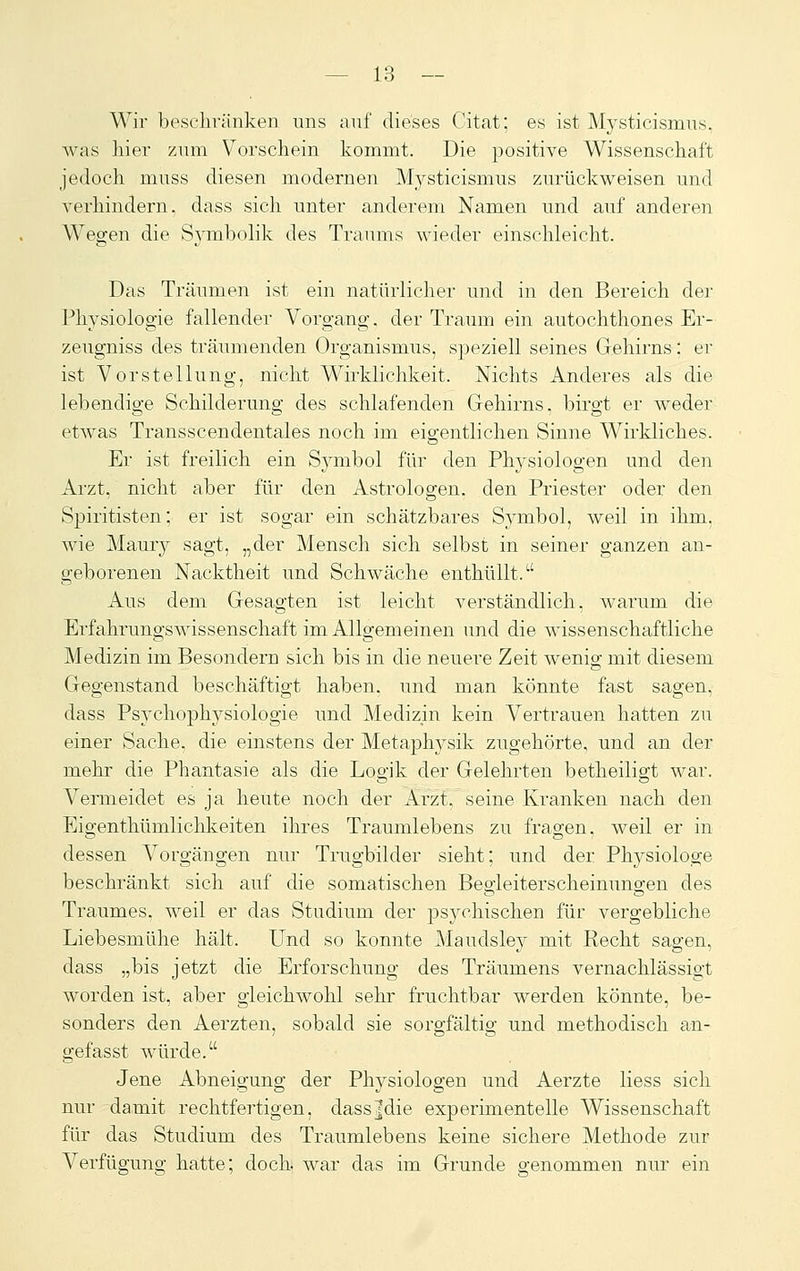 Wir besclivänken uns auf dieses Citat; es ist Mysticismus. was hier zum Vorschein kommt. Die positive Wissenschaft jedoch muss diesen modernen Mysticismus zurückweisen und verhindern, dass sich unter anderem Namen und auf anderen Wegen die Symbolik des Traums wieder einschleicht. Das Träumen ist ein natürlicher und in den Bereich der Physiologie fallender Vorgang, der Traum ein autochthones Er- zeugniss des träumenden Organismus, sjjeziell seines Gehirns: er ist Vorstellung, nicht Wirklichkeit. Nichts Anderes als die lebendige Schilderung des schlafenden Gehirns, birgt er weder etwas Transscendentales noch im eigentlichen Sinne Wirkliches. Er ist freilich ein Sjmibol für den Physiologen und den Arzt, nicht aber für den Astrologen, den Priester oder den Spiritisten; er ist sogar ein schätzbares Symbol, weil in ihm, wie Maury sagt, „der Mensch sich selbst in seiner ganzen an- geborenen Nacktheit und Schwäche enthüllt.^' Aus dem Gesagten ist leicht verständlich, warum die Erfahrungswissenschaft im Allgemeinen und die wissenschaftliche Medizin im Besondern sich bis in die neuere Zeit wenio; mit diesem Gegenstand beschäftigt haben, und man könnte fast sagen, dass Psychophysiologie und Medizin kein Vertrauen hatten zu einer Sache, die einstens der Metaphysik zugehörte, und an der mehr die Phantasie als die Logik der Gelehrten betheiligt war. Vermeidet es ja heute noch der Arzt, seine Kranken nach den Eigenthümlichkeiten ihres Traumlebens zu fragen, weil er in dessen Vorgängen nur Trugbilder sieht; und der Physiologe beschränkt sich auf die somatischen Begleiterscheinungen des Traumes, weil er das Studium der psychischen für vergebliche Liebesmühe hält. Und so konnte Maudsley mit Recht sagen, dass „bis jetzt die Erforschung des Träumens vernachlässigt worden ist, aber gleichwohl sehr fruchtbar werden könnte, be- sonders den Aerzten, sobald sie sorgfältis; und methodisch an- gefasst würde. Jene Abneigung der Physiologen und Aerzte Hess sich nur damit rechtfertigen, dass|die experimentelle Wissenschaft für das Studium des Traumlebens keine sichere Methode zur Verfügung hatte; doch, war das im Grunde genommen nur ein