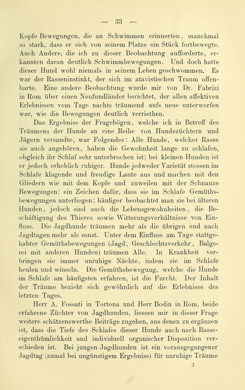 Kopfe Bewegungen, die an Schwimmen erinnerten, manchmal so stark, dass er sich von seinem Platze ein Stück fortbewegte. Auch Andere, die ich zu dieser Beobachtung aufforderte, er- kannten daran deutlich Schwimmbewegungen. Und doch hatte dieser Hund wohl niemals in seinem Leben geschwommen. Es war der Rasseninstinkt, der sich im atavistischen Traum offen- barte. Eine andere Beobachtung wurde mir von Dr. Fabrizi in Rom über einen Neufundländer berichtet, der allen affektiven Erlebnissen vom Tage nachts träumend aufs neue unterworfen war, wie die Bewegungen deutlich verriethen. Das Ergebniss der Fragebögen, welche ich in Betreff des Träumens der Hunde an eine Reihe von Hundezüchtern und Jägern versandte, war Folgendes: Alle Hunde, welcher Rasse sie auch angehören, haben die Gewohnheit lange zu schlafen, obgleich ihr Schlaf sehr unterbrochen ist: bei kleinen Hunden ist er jedoch erheblich ruhiger. Hunde jedweder Varietät stossen im Schlafe klagende und freudige Laute aus und machen mit den Gliedern wie mit dem Kopfe und zuweilen mit der Schnauze Bewegungen: ein Zeichen dafür, dass sie im Schlafe Gemüths- bewegungen unterliegen; häufiger beobachtet man sie bei älteren Hunden, jedoch sind auch die Lebensgewohnheiten, die Be- schäftigung des Thieres sowie Witterungsverhältnisse von Ein- fluss. Die Jagdhunde träumen mehr als die übrigen und nach Jagdtagen mehr als sonst. Unter dem Einfluss am Tage stattge- habter Gemüthsbewegungen (Jagd, Geschlechtsverkehr, Balge- rei mit anderen Hunden) träumen Alle. In Krankheit ver- bringen sie immer unruhige Nächte, indem sie im Schlafe heulen und winseln. Die Gemüthsbewegung, welche die Hunde im Schlafe am häufigsten erfahren, ist die Furcht. Der Inhalt der Träume bezieht sich gewöhnlich auf die Erlebnisse des letzten Tages. Herr A. Fossati in Tortona und Herr Bodin in Rom, beide erfahrene Züchter von Jagdhunden, Hessen mir in dieser Frage weitere schätzenswerthe Beiträge zugehen, aus denen zu ergänzen ist, dass die Tiefe des Schlafes dieser Hunde auch nach Rasse- eigenthümlichkeit und individuell organischer Disposition ver- schieden ist. Bei jungen Jagdhunden ist ein vorausgegangener Jagdtag (zumal bei ungünstigem Ergebniss) für unruhige Träume 3