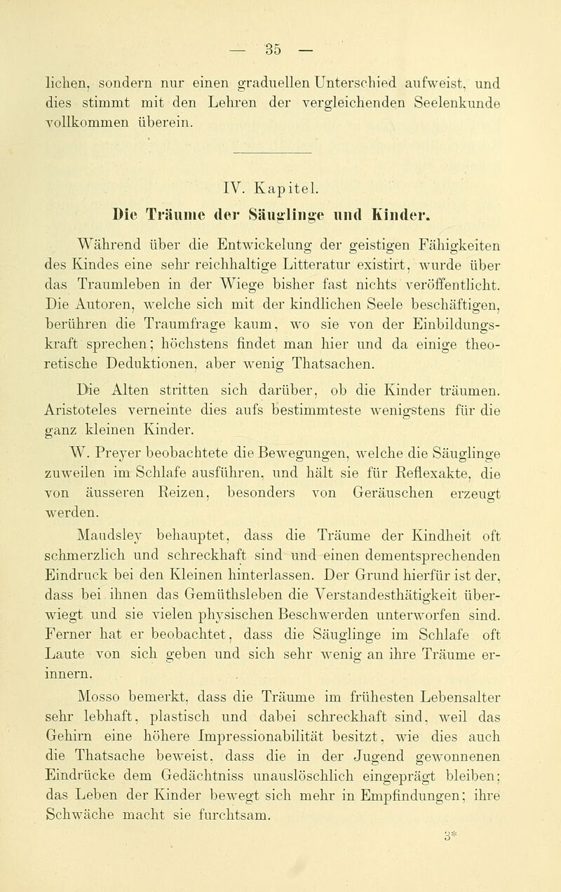 liehen, sondern nur einen graduellen Unterschied aufweist, und dies stimmt mit den Lehren der vergleichenden Seelenkunde vollkommen überein. IV. Kapitel. Die Träuinc der Säuglinge und Kinder. Während über die Entwickelung der geistigen Fähigkeiten des Kindes eine sehi- reichhaltige Litteratur existirt, wurde über das Traumleben in der Wiege bisher fast nichts veröffentlicht. Die Autoren, welche sich mit der kindlichen Seele beschäftigen, berühren die Traumfrage kaum, wo sie von der Einbildungs- kraft sprechen; höchstens findet man hier und da einige theo- retische Deduktionen, aber wenig Thatsachen. Die Alten stritten sich darüber, ob die Kinder träumen. Aristoteles verneinte dies aufs bestimmteste wenigstens für die ganz kleinen Kinder. W. Preyer beobachtete die Bewegungen, welche die Säuglinge zuweilen im Schlafe ausführen, und hält sie für Reflexakte, die von äusseren Reizen, besonders von Geräuschen erzeugt werden. Maudsley behauptet, dass die Träume der Kindheit oft schmerzlich und schreckhaft sind und einen dementsprechenden Eindruck bei den Kleinen hinterlassen. Der Grund hierfür ist der, dass bei. ihnen das Gemüthsleben die Verstandesthätigkeit über- wiegt und sie vielen physischen Beschwerden unterworfen sind. Ferner hat er beobachtet, dass die Säuglinge im Schlafe oft Laute von sich geben und sich sehr wenig an ihre Träume er- innern. Mosso bemerkt, dass die Träume im frühesten Lebensalter sehr lebhaft, plastisch und dabei schreckhaft sind, weil das Gehirn eine höhere Impressionabilität besitzt, wie dies auch die Thatsache beweist, dass die in der Jugend gewonnenen Eindrücke dem Gedächtniss unauslöschlich eingeprägt bleiben; das Leben der Kinder bewegt sich mehr in Empfindungen; ihrei Schwäche macht sie furchtsam. 3*