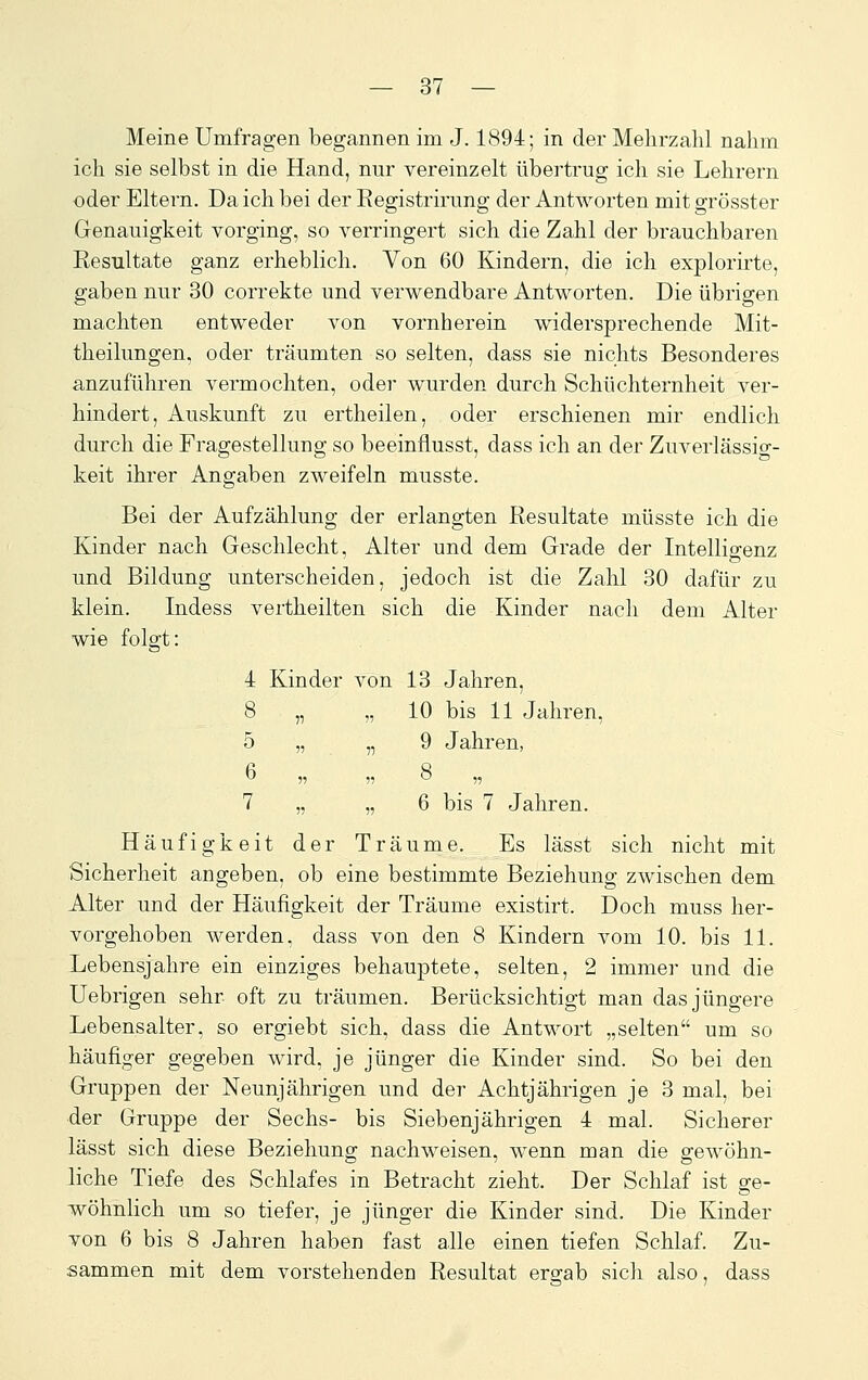 Meine Umfragen begannen im J. 1894; in der Mehrzahl nahm ich sie selbst in die Hand, nur vereinzelt übertrug ich sie Lehrern oder Eltern. Da ich bei der Kegistrirung der Antworten mit grösster Genauigkeit vorging, so verringert sich die Zahl der brauchbaren Resultate ganz erheblich. Von 60 Kindern, die ich explorirte, gaben nur 30 correkte und verwendbare Antworten. Die übrigen machten entweder von vornherein widersprechende Mit- theilungen, oder träumten so selten, dass sie nichts Besonderes anzuführen vermochten, oder wurden durch Schüchternheit ver- hindert, Auskunft zu ertheilen, oder erschienen mir endlich durch die Fragestellung so beeinflusst, dass ich an der Zuverlässig- keit ihrer Angaben zweifeln musste. Bei der Aufzählung der erlangten Resultate müsste ich die Kinder nach Geschlecht, Alter und dem Grade der Intelliarenz und Bildung unterscheiden, jedoch ist die Zahl 30 dafür zu klein. Indess vertheilten sich die Kinder nach dem Alter wie folgt: 4 Kinder von 13 Jahren, 8 „ „ 10 bis 11 Jahren, 5 „ 51 9 Jahren, 6 » »8 „ 7 „ „6 bis 7 Jahren. Häufigkeit der Träume. Es lässt sich nicht mit Sicherheit angeben, ob eine bestimmte Beziehung zwischen dem Alter und der Häufigkeit der Träume existirt. Doch muss her- vorgehoben werden, dass von den 8 Kindern vom 10. bis 11. Lebensjahre ein einziges behauptete, selten, 2 immer und die Uebrigen sehr oft zu träumen. Berücksichtigt man das jüngere Lebensalter, so ergiebt sich, dass die Antwort „selten um so häufiger gegeben wird, je jünger die Kinder sind. So bei den Gruppen der Neunjährigen und der Achtjährigen je 3 mal, bei ■der Gruppe der Sechs- bis Siebenjährigen 4 mal. Sicherer lässt sich diese Beziehung nachweisen, wenn man die gewöhn- liche Tiefe des Schlafes in Betracht zieht. Der Schlaf ist ge- wöhnlich um so tiefer, je jünger die Kinder sind. Die Kinder von 6 bis 8 Jahren haben fast alle einen tiefen Schlaf. Zu- sammen mit dem vorstehenden Resultat ergab sich also, dass