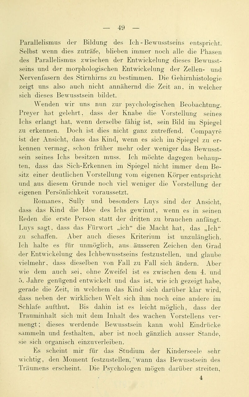 Parallelismus der Bildung des Ich. - Bewusstseins entspricht. Selbst wenn dies zuträfe, blieben immer noch alle die Phasen des Parallelismus zwischen der Entwickelung dieses Bewusst- seins und der morphologischen Entwickelung der Zellen- und Nervenfasern des Stirnhirns zu bestimmen. Die Gehirnhistologie zeigt uns also auch nicht annähernd die Zeit an, in welcher sich dieses Bewusstsein bildet. Wenden wir uns nun zur psychologischen Beobachtung. Preyer hat gelehrt, dass der Knabe die Vorstellung seines Ichs erlangt hat, wenn derselbe fähig ist, sein Bild im Spiegel zu erkennen. Doch ist dies nicht ganz zutreffend. CompajTe ist der Ansicht, dass das Kind, wenn es sich im Spiegel zu er- kennen vermag, schon früher mehr oder weniger das Bewusst- sein seines Ichs besitzen muss. Ich möchte dagegen behaup- ten, dass das Sich-Erkennen im Spiegel nicht immer dem Be- sitz einer deutlichen Vorstellung vom eigenen Körper entspricht und aus diesem Grunde noch viel weniger die Vorstellung der eigenen Persönlichkeit voraussetzt. Romanos, Sully und besonders Luys sind der Ansicht, dass das Kind die Idee des Ichs gewinnt, wenn es in seinen Reden die erste Person statt der dritten zu brauchen anfängt. Luys sagt, dass das Fürwort „ich die Macht hat, das „Ich zu schaffen. Aber auch dieses Kriterium ist unzulänglich. Ich halte es für unmöglich, aus äusseren Zeichen den Grad der Entwickelung des Ichbewusstseins festzustellen, und o-laube vielmehr, dass dieselben von Fall zu Fall sich ändern. Aber wie dem auch sei, ohne Zweifel ist es zwischen dem 4:. und 5. Jahre genügend entwickelt und das ist, wie ich gezeigt habe, gerade die Zeit, in welchem das Kind sich darüber klar wird, dass neben der wirklichen Welt sich ihm noch eine andere im Schlafe aufthut. Bis dahin ist es leicht möglich, dass der Trauminhalt sich mit dem Inhalt des wachen Vorstellens ver- mengt; dieses werdende Bewusstsein kann wohl Eindrücke sammeln imd festhalten, aber ist noch gänzlich ausser Stande, sie sich organisch einzuverleiben. Es scheint mir für das Studium der Kinderseele sehr wichtig, den Moment festzustellen, ' wann das Bewusstsein des Träumens erscheint. Die Psychologen mögen darüber streiten, 4