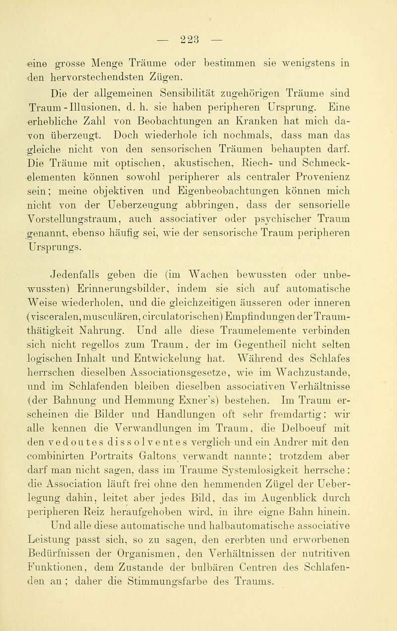 «ine grosse Menge Träume oder bestimmen sie wenigstens in den hervorstechendsten Zügen. Die der allgemeinen Sensibilität zugehörigen Träume sind Traum-Illusionen, d.h. sie haben peripheren Ursprung. Eine erhebliche Zahl von Beobachtungen an Kranken hat mich da- von überzeugt. Doch wiederhole ich nochmals, dass man das gleiche nicht von den sensorischen Träumen behaupten darf. Die Träume mit optischen, akustischen, Riech- und Schmeck- elementen können sowohl peripherer als centraler Provenienz sein; meine objektiven und Eigenbeobachtungen können mich nicht von der Ueberzeugung abbringen, dass der sensorielle Yorstellungstraum, auch associativer oder psychischer Traum genannt, ebenso häufig sei, wie der sensorische Traum peripheren Ursprungs. Jedenfalls geben die (im Wachen bewussten oder unbe- w^ussten) Erinnerungsbilder, indem sie sich auf automatische Weise wiederholen, und die gleichzeitigen äusseren oder inneren (visceralen, musculären, circulatorischen) Empfindungen der Traum- thätigkeit Nahrung. Und alle diese Traumelemente verbinden sich nicht regellos zum Traum, der im Gegentheil nicht selten logischen Inhalt und Entwickelung hat. Während des Schlafes herrschen dieselben Associationsgesetze, wie im Wachzustände, und im Schlafenden bleiben dieselben associativen Verhältnisse (der Bahnung und Hemmung Exner's) bestehen. Im Traum er- scheinen die Bilder und Handlungen oft sehr fremdartig: wir alle kennen die Verwandlungen im Traum, die Delboeuf mit den vedoutes dissolventes verglich und ein Andrer mit den combinirten Portraits Galtons verwandt nannte; trotzdem aber darf man nicht sagen, dass im Traume Systemiosigkeit herrsche: die Association läuft frei ohne den hemmenden Zügel der Ueber- legung dahin, leitet aber jedes Bild, das im Augenblick durch peripheren Reiz heraufgehoben wird, in ihre eigne Bahn hinein. Und alle diese automatische und halbautomatische associative Leistung passt sich, so zu sagen, den ererbten und erworbenen Bedürfnissen der Organismen, den Verhältnissen der nutritiven Funktionen, dem Zustande der bulbären Centren des Schlafen- den an ; daher die Stimmungsfarbe des Traums.