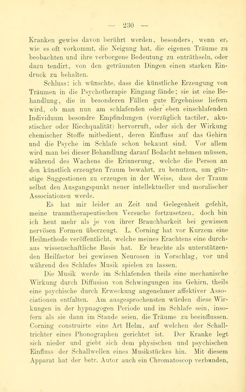 Kranken gewiss davon berührt werden, besonders, wenn er^ wie es oft Torkommt, die Neigung bat. die eigenen Träume zu beobachten und ilu'e verborgene Bedeutung zu enträthseln, oder dazu tendirt, von den geträumten Dingen einen starken Ein- druck zu behalten. Schluss: ich wünschte, dass die künstliche Erzeugung von Träumen in die Psychotherapie Eingang fände; sie ist eine Be- handlung, die in besonderen Fällen o-ute Ero-ebnisse liefern wird, ob man nun am schlafenden oder eben einschlafenden Individuum besondre Empfindungen (vorzüglich tactiler, aku- stischer oder Riechqualität) hervorruft, oder sich der Wirkung chemischer Stoffe mitbedient, deren Einfluss auf das Gehirn und die Psyche im Schlafe schon bekannt sind. Vor allem wird man bei dieser Behandlung darauf Bedacht nehmen müssen, während des Wachens die Erinnerung, welche die Person an den künstlich erzeugten Traum bewahrt, zu benutzen, um gün- sti2:e Suo-o-estionen zu erzeuo-en in der Weise, dass der Traum selbst den Ausgangspunkt neuer intellektueller und moralischer Associationen werde. Es hat mir leider an Zeit und Gelegenheit gefehlt, meine traumtherapeutischen Versuche fortzusetzen, doch bin ich heut mehr als je von ihrer Brauchbarkeit bei gewissen nervösen Formen überzeugt. L. Corning hat vor Kurzem eine Heilmethode veröffentlicht, welche meines Erachtens eine durch- aus wissenschaftliche Basis hat. Er brachte als unterstützen- den Heilfactor bei gewissen Neurosen in Vorschlag, vor und während des Schlafes Musik spielen zu lassen. Die Musik werde im Schlafenden theils eine mechanische Wirkung durch Diffusion von Schwingungen ins Gehirn, theils eine psychische durch Erweckung angenehmer affektiver Asso- ciationen entfalten. Am ausgesprochensten würden diese Wir- kungen in der h}^nagogen Periode und im Schlafe sein, inso- fern als sie dann im Stande seien, die Träume zu beeinflussen. Corning construirte eine Art Helm, auf welchen der Schall- trichter eines Phonographen gerichtet ist. Der Kranke legt sich nieder und giebt sich dem physischen und psychischen Einfluss der Schallwellen eines Musikstückes hin. Mit diesem Apparat hat der betr. Autor auch ein Chromatoscop verbunden.