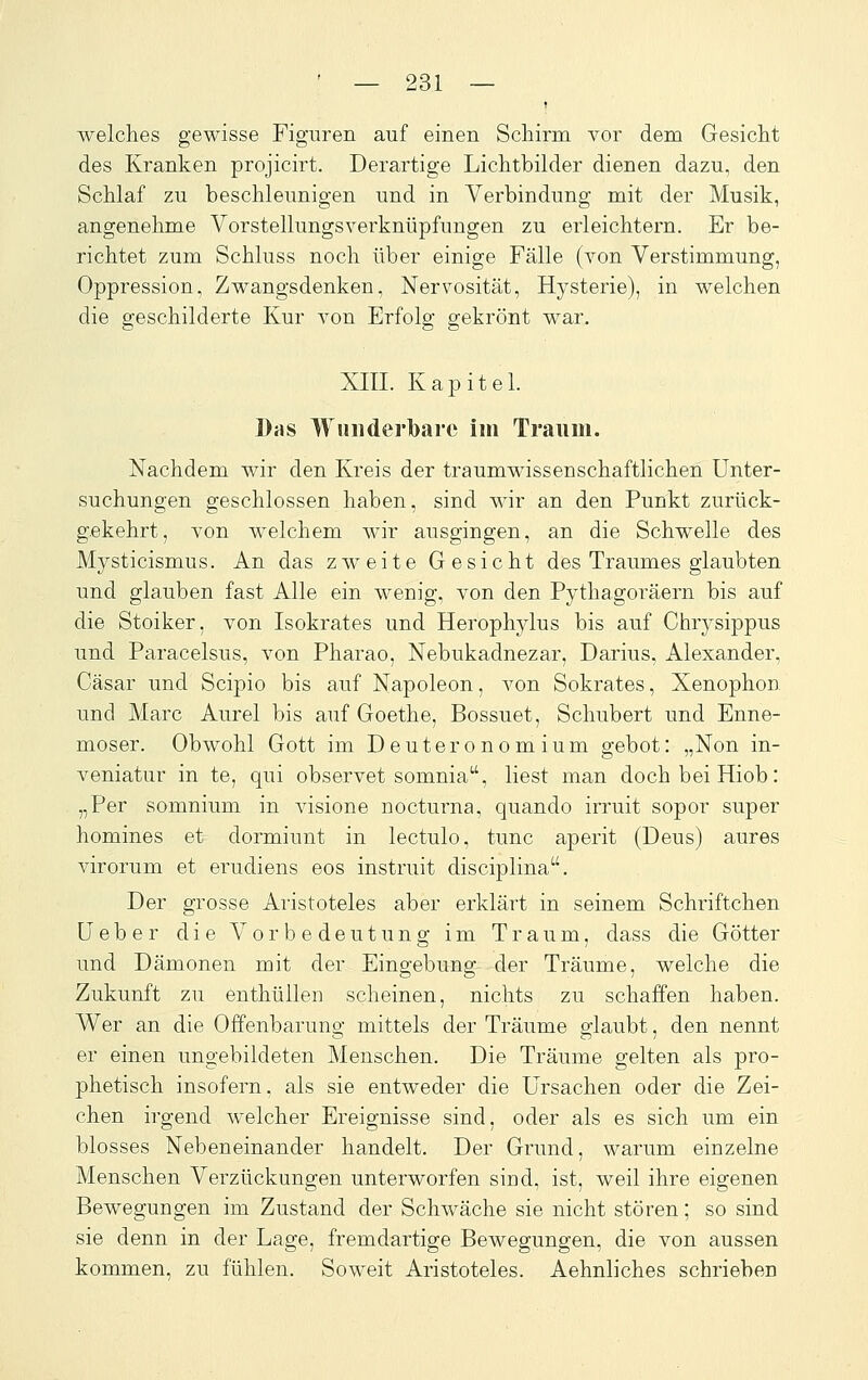 welches gewisse Figuren auf einen Schirm vor dem Gesicht des Kranken projicirt. Derartige Lichtbilder dienen dazu, den Schlaf zu beschleunigen und in Verbindung mit der Musik, angenehme Vorstellungsverknüpfungen zu erleichtern. Er be- richtet zum Schluss noch über einige Fälle (von Verstimmung, Oppression, Zwangsdenken, Nervosität, Hysterie), in welchen die geschilderte Kur von Erfolg gekrönt war, XIII. Kapitel. Das Wuiiderlbare im Traum. Nachdem wir den Kreis der traumwissenschaftlichen Unter- suchungen geschlossen haben, sind wir an den Punkt zurück- gekehrt, von welchem wir ausgingen, an die Schwelle des Mysticismus. An das zweite Gesicht des Traumes glaubten und glauben fast Alle ein wenig, von den Pytha.goräern bis auf die Stoiker, von Isokrates und Herophjdus bis auf Chrysippus und Paracelsus, von Pharao, Nebukadnezar, Darius, Alexander, Cäsar und Scipio bis auf Napoleon, von Sokrates, Xenophon und Marc Aurel bis auf Goethe, Bossuet, Schubert und Enne- moser. Obwohl Gott im Deuteronomium gebot: „Non in- veniatur in te, qui observet somnia, liest man doch bei Hieb: „Per somnium in visione nocturna, quando irruit sopor super homines et dormiunt in lectulo, tunc aperit (Deus) aures virorum et erudiens eos instruit disciplina. Der grosse Aristoteles aber erklärt in seinem Schriftchen üeber die Vorbedeutung im Traum, dass die Götter und Dämonen mit der Eingebung der Träume, welche die Zukunft zu enthüllen scheinen, nichts zu schaffen haben. Wer an die Offenbarung mittels der Träume glaubt, den nennt er einen ungebildeten Menschen. Die Träume gelten als pro- phetisch insofern, als sie entweder die Ursachen oder die Zei- chen irgend welcher Ereignisse sind, oder als es sich um ein blosses Nebeneinander handelt. Der Grund, warum einzelne Menschen Verzückungen unterworfen sind, ist, weil ihre eigenen Bewegungen im Zustand der Schwäche sie nicht stören; so sind sie denn in der Lage, fremdartige Bewegungen, die von aussen kommen, zu fühlen. Soweit Aristoteles. Aehnliches schrieben