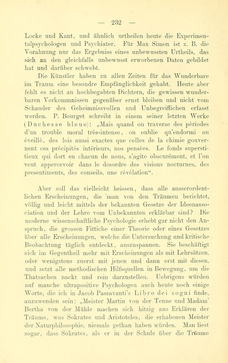 Locke und Kant, und ähnlicli urtheilen heute die Experinien- talpsychologen und Psychiater. Für Max Simon ist z. B. die Vorahnung nur das Ergebniss eines unbewussten Urtheils, das sich an den gleichfalls unbewusst erworbenen Daten gebildet hat und darüber schwebt. Die Künstler haben zu allen Zeiten für das Wunderbare im Traum eine besondre Empfänglichkeit gehabt. Heute aber fehlt es nicht an hochbegabten Dichtern, die gewissen wunder- baren Vorkommnissen gegenüber ernst bleiben und nicht vom Schauder des Geheimnissvollen und Unbegreiflichen erfasst werden. P. Bourget schreibt in einem seiner letzten Werke (Duchesse bleue): „Mais quand on traverse des periodes d'un trouble moral tres-intense, on oublie qu'endormi ou eveille. des lois aussi exactes que Celles de la chimie gouver- nent ces precipites Interieurs, nos pensees. Le fonds supersti- tieux qui dort en chacun de nous, s'agite obscurement, et Ton veut appercevoir dans le desordre des visions nocturnes, des presentiments, des conseils, une revelation. Aber soll das vielleicht heissen, dass alle ausserordent- lichen Erscheinungen, die 'man von den Träumen berichtet, völlig und leicht mittels der bekannten Gesetze der Ideenasso- ciation und der Lehre vom Unbekannten erklärbar sind? Die moderne wissenschaftliche Psychologie erhebt gar nicht den An- spruch, die grossen Fittiche einer Theorie oder eines Gesetzes über alle Erscheinungen, welche die Untersuchung und kritische Beobachtung täglich entdeckt, auszuspannen. Sie beschäftigt sich im Gegentheil mehr mit Erscheinungen als mit Lehrsätzen, oder wenigstens zuerst mit jenen und dann erst mit diesen, und setzt alle methodischen Hilfsquellen in Bewegung, um die Thatsachen nackt und rein darzustellen. Uebrigens würden auf manche ultrapositive Psychologen auch heute noch einige Worte, die ich in Jacob Passavanti's Libro dei sogni finde, anzuwenden sein: „Meister Martin von der Tenne und Madam' Bertha von der Mühle machen sich hitzig ans Erklären der Träume, was Sokrates und Aristoteles, die erhabenen Meister der Natuiphilosophie, niemals gethan haben würden. Man liest sogar, dass Sokrates, als er in der Schule über die Träume