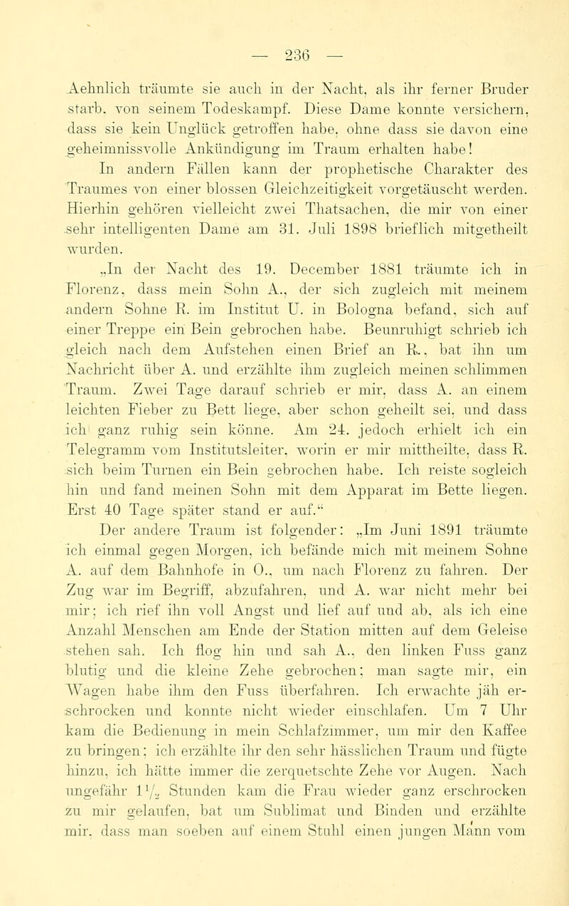 Aehnlicli träumte sie auch in der Nacht, als ihr ferner Bruder starb. Ton seinem Todeskampf. Diese Dame konnte versichern, dass sie kein Unglück getroffen habe, ohne dass sie davon eine geheimnissvolle Ankündigung im Traum erhalten habe! In andern Fällen kann der prophetische Charakter des Traumes von einer blossen Gleichzeitigkeit vorgetäuscht werden. Hierhin gehören vielleicht zwei Thatsachen, die mir von einer sehr intelligenten Dame am 31. Juli 1898 brieflich mitgetheilt wurden. „In der Nacht des 19. December 1881 träumte ich in Florenz, dass mein Sohn A., der sich zugleich mit meinem andern Sohne R. im Institut U. in Bologna befand, sich auf einer Treppe ein Bein gebrochen habe. Beunruhigt schrieb ich gleich nach dem Aufstehen einen Brief an R»., bat ihn um Nachricht über A. und erzählte ihm zugleich meinen schlimmen Traum. Zwei Tage darauf schrieb er mir, dass A. an einem leichten Fieber zu Bett liege, aber schon geheilt sei, und dass ich' ganz ruhig sein könne. Am 24. jedoch erhielt ich ein Telegramm vom Institutsleiter, worin er mir mittheilte, dass R. :sich beim Turnen ein Bein gebrochen habe. Ich reiste sogleich hin und fand meinen Sohn mit dem Apparat im Bette liegen. Erst 40 Tage später stand er auf. Der andere Traum ist folgender: „Im Juni 1891 träumte ich einmal gegen Morgen, ich befände mich mit meinem Sohne A. auf dem Bahnhofe in 0., um nach Florenz zu fahren. Der Zug war im Begriff, abzufahren, und A. war nicht mehr bei mir; ich rief ihn voll Angst und lief auf und ab, als ich eine Anzahl Menschen am Ende der Station mitten auf dem Geleise stehen sah. Ich flog hin und sah A., den linken Fuss ganz blutig und die kleine Zehe gebrochen; man sagte mir, ein Wagen habe ihm den Fuss überfahren. Ich erwachte jäh er- schrocken und konnte nicht wieder einschlafen. Um 7 Uhr kam die Bedienung in mein Schlafznnmer, um mir den Kaffee zu bringen; ich erzählte ihr den sehr hässlichen Traum und fügte hinzu, ich hätte immer die zerquetschte Zehe vor Augen. Nach ungefähr l'/a Stunden kam die Frau wieder ganz erschrocken 2u mir gelaufen, bat um Sublimat und Binden und erzählte mir, dass man soeben auf einem Stulil einen jungen Mann vom