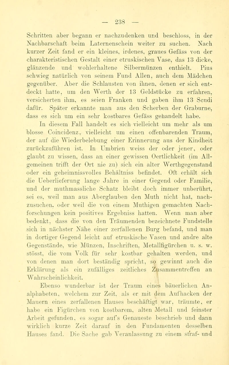 Scliritten aber begann er nachzudenken und beschloss, in der Nachbarschaft beim Laternenschein weiter zu suchen. Nach turzer Zeit fand er ein kleines, irdenes, graues Gefäss von der charakteristischen Gestalt einer etruskischen Vase, das 13 dicke, glänzende und wohlerhaltene Silbermünzen enthielt. Pius schwieg natiirhch von seinem Fund Allen, auch dem Mädchen gegenüber. Aber die Schlausten von ihnen, denen er sich ent- deckt hatte, um den Werth der 13 Geldstücke zu erfahren, versicherten ihm, es seien Franken und gaben ihm 13 Scudi dafür. Später erkannte man aus den Scherben der Graburne, •dass es sich um ein sehi' kostbares Gefäss gehandelt habe. In diesem Fall handelt es sich vielleicht um mehr als um blosse Coincidenz, vielleicht um einen offenbarenden Traum, der auf die Wiederbelebung einer Erinnerung aus der Kindheit zurückzuführen ist. In Umbrien weiss der oder jener, oder glaubt zu wissen, dass an einer gewissen Oertlichkeit (im All- gemeinen trifft der Ort nie zu) sich ein alter Werthgegenstand oder ein geheimnissvolles Behältniss befindet. Oft erhält sich die Ueberlieferung lange Jahre in einer Gegend oder Familie, und der muthmassliche Schatz bleibt doch immer unberührt, sei es, weil man aus Aberglauben den Muth nicht hat, nach- zusuchen, oder weil die von einem Muthigen gemachten Nach- forschungen kein positives Ergebniss hatten. Wenn man aber bedenkt, dass die von den Träumenden bezeichnete Fundstelle sich in nächster Nähe einer zerfallenen Burg befand, und man in dortiger Gegend leicht auf etruskische Vasen und andre alte Gegenstände, wie Münzen, Inschriften, Metallfigürchen u. s. w. stösst, die vom Volk für sehr kostbar gehalten werden, und von denen man dort beständig spricht, so gewinnt auch die Erklärung als ein zufälliges zeitliches Zusammentreffen an Wahrscheinlichkeit. ' Ebenso wunderbar ist der Traum eines bäuerlichen An- alphabeten, welchem zur Zeit, als er mit dem Aufhacken der Mauern eines zerfallenen Hauses beschäftigt war, träumte, er habe ein Figürchen von kostbarem, alten Metall und feinster Ai'beit gefunden, es sogar aufs Genaueste beschrieb und dann wirklich kurze Zeit darauf in den Fundamenten desselben Hauses fand. Die Saclie gab Veranlassuno; zu einem straf- und