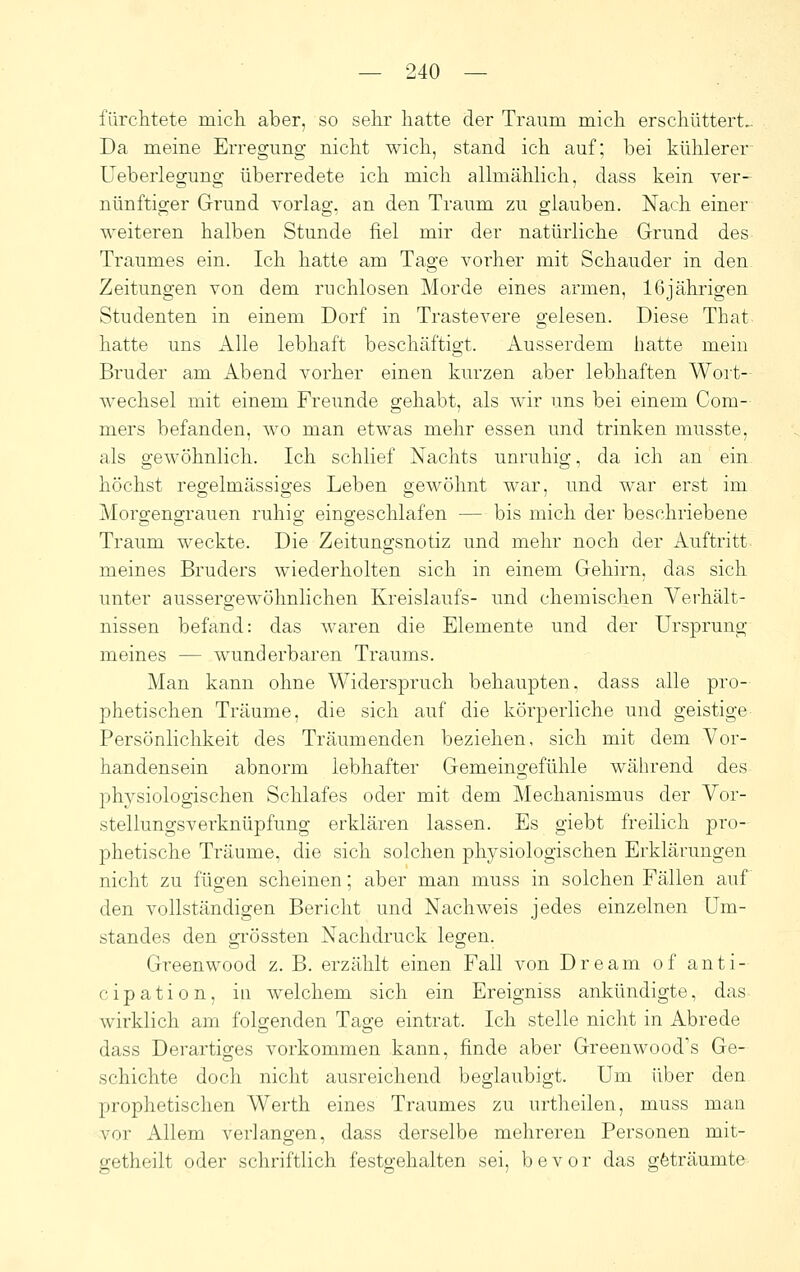 fürchtete inicli aber, so sehr hatte der Traum mich erschüttert.. Da meine Erregung nicht wich, stand ich auf; bei kühlerer Ueberlegung überredete ich mich allmählich, dass kein ver- nünftiger Grund vorlag, an den Traum zu glauben. Nach einer weiteren halben Stunde fiel mir der natürliche Grund des Traumes ein. Ich hatte am Tage vorher mit Schauder in den Zeitungen von dem ruchlosen Morde eines armen, 16jährigen Studenten in einem Dorf in Trastevere gelesen. Diese That hatte uns Alle lebhaft beschäftigt. Ausserdem hatte mein Bruder am Abend vorher einen kurzen aber lebhaften Wort- wechsel mit einem Freunde gehabt, als wir uns bei einem Com- mers befanden, wo man etwas mehr essen und trinken musste, als gewöhnlich. Ich schlief Nachts unruhig, da ich an ein. höchst regelmässiges Leben gewöhnt war, und war erst im Moro;eno;rauen ruhio- eino;eschlafen — bis mich der beschriebene Traum weckte. Die Zeitungsnotiz und mehr noch der Auftritt meines Bruders wiederholten sich in einem Gehirn, das sich unter aussergewöhnlichen Kreislaufs- und chemischen Verhält- nissen befand: das waren die Elemente und der Ursprung meines — wunderbaren Traums. Man kann ohne Widerspruch behaupten, dass alle pro- phetischen Träume, die sich auf die körperliche und geistige Persönlichkeit des Träumenden beziehen, sich mit dem Vor- handensein abnorm lebhafter Gemeingefühle während des physiologischen Schlafes oder mit dem Mechanismus der Vor- stellungsverknüpfung erklären lassen. Es giebt freilich pro- phetische Träume, die sich solchen physiologischen Erklärungen nicht zu fügen scheinen; aber man muss in solchen Fällen auf den vollständigen Bericht und Nachweis jedes einzelnen üm- standes den grössten Nachdruck legen. Greenwood z. B. erzählt einen Fall von Dream of anti- cipation, in welchem sich ein Ereigniss ankündigte, das wirklich am folgenden Tage eintrat. Ich stelle nicht in Abrede dass Derartiges vorkommen kann, finde aber Greenwood's Ge- schichte doch nicht ausreichend beglaubigt. Um über den prophetischen Werth eines Traumes zu urtheilen, muss man vor Allem verlangen, dass derselbe mehreren Personen mit- getheilt oder schriftlich festgehalten sei, bevor das gfeträumte