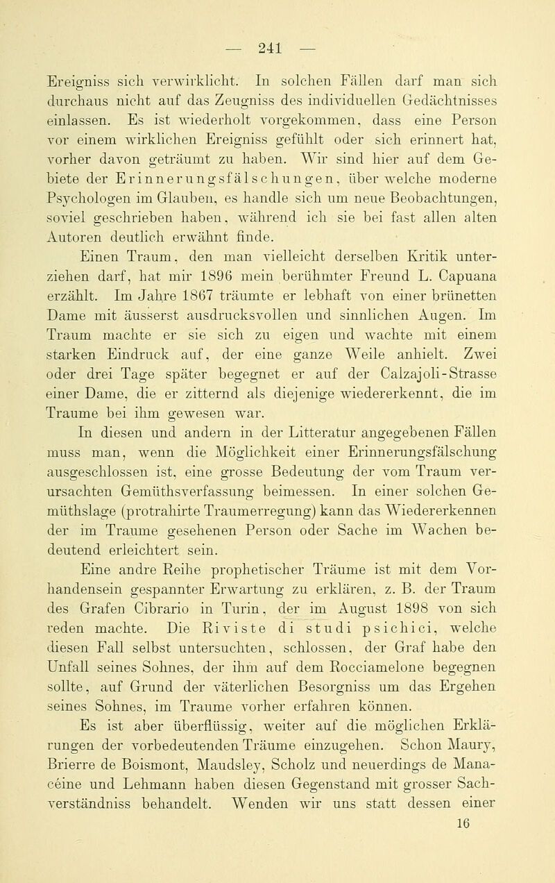 Ereiffniss sich verwirkliclit. In solchen Fällen darf man sich durchaus nicht auf das Zeugniss des individuellen Gedächtnisses einlassen. Es ist wiederholt vorgekommen, dass eine Person vor einem v^irklichen Ereigniss gefühlt oder sich erinnert hat, vorher davon geträumt zu haben. Wir sind hier auf dem Ge- biete der Erinnerungsfälschungen, über welche moderne Psychologen im Glauben, es handle sich um neue Beobachtungen, soviel geschrieben haben, während ich sie bei fast allen alten Autoren deutlich erwähnt finde. Einen Traum, den man vielleicht derselben Kritik unter- ziehen darf, hat mir 1896 mein berühmter Freund L. Capuana erzählt. Im Jahre 1867 träumte er lebhaft von einer brünetten Dame mit äusserst ausdrucksvollen und sinnlichen Augen. Im Traum machte er sie sich zu eigen und wachte mit einem starken Eindruck auf, der eine ganze Weile anhielt. Zwei oder drei Tage später begegnet er auf der Calzajoli-Strasse einer Dame, die er zitternd als diejenige wiedererkennt, die im Traume bei ihm gewesen war. In diesen und andern in der Litteratur angegebenen Fällen muss man, wenn die Möglichkeit einer Erinnerungsfälschung ausgeschlossen ist, eine grosse Bedeutung der vom Traum ver- ursachten Gemüthsverfassnng beimessen. In einer solchen Ge- müthslage (protrahirte Traumerregung) kann das Wiedererkennen der im Traume gesehenen Person oder Sache im Wachen be- deutend erleichtert sein. Eine andre Reihe prophetischer Träume ist mit dem Vor- handensein gespannter Erwartung zu erklären, z. B. der Traum des Grafen Cibrario in Turin, der im August 1898 von sich i-eden machte. Die Riviste di studi psichici, welche diesen Fall selbst untersuchten, schlössen, der Graf habe den Unfall seines Sohnes, der ihm auf dem Rocciamelone begegnen sollte, auf Grund der väterlichen Besorgniss um das Ergehen seines Sohnes, im Traume vorher erfahren können. Es ist aber überflüssig, weiter auf die möglichen Erklä- rungen der vorbedeutenden Träume einzugehen. Schon Maury, Brierre de Boismont, Maudsley, Scholz und neuerdings de Mana- ceine und Lehmann haben diesen Gegenstand mit grosser Sach- verständniss behandelt. Wenden wir uns statt dessen einer 16