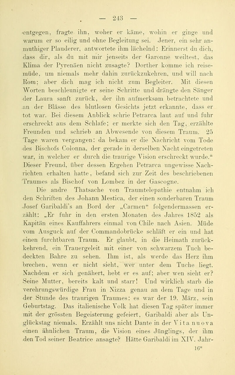 «entgegen, fragte ihn, woher er käme, wohin er ginge und warum er so eilig und ohne Begleitung sei. Jener, ein sehr an- jnuthiger Plauderer, antwortete ihm lächelnd: Erinnerst du dich, dass dir, als du mit mir jenseits der Garonne weiltest, das Klima der Pyrenäen nicht zusagte? Dorther komme ich reise- müde, um niemals mehr dahin zurückzukehren, und will nach Rom; aber dich mag ich nicht zum Begleiter. Mit diesen Worten beschleunigte er seine Schritte und drängte den Sänger •der Laura sanft zurück, der ihn aufmerksam betrachtete und .an der Blässe des blutlosen Gesichts jetzt erkannte, dass er tot war. Bei diesem Anblick schrie Petrarca laut auf und fuhr erschreckt aus dem Schlafe; er merkte sich den Tag. erzählte Freunden und schrieb an Abwesende von diesem Traum. 25 Tage waren vergangen: da bekam er die Nachricht vom Tode •des Bischofs Colonna, der gerade in derselben Nacht eingetreten war, in welcher er durch die traurige Vision erschreckt wurde. Dieser Freund, über dessen Ergehen Petrarca ungewisse Nach- richten erhalten hatte, befand sich zur Zeit des beschriebenen Traumes als Bischof von Lombez in der Gascogne. Die andre Thatsache von Traumtelepathie entnahm ich den Schriften des Johann Mestica, der einen sonderbaren Traum Josef Garibaldi's an Bord der „Carmen folgendermassen er- zählt: „Er fuhr in den ersten Monaten des Jahres 1852 als Kapitän eines Kauffahrers einmal von Chile nach Asien. Müde vom Ausguck auf der Commandobrücke schläft er ein und hat einen furchtbaren Traum. Er glaubt, in die Heimath zurück- kehrend, ein Trauergeleit mit einer von schwarzem Tuch be- deckten Bahre zu sehen. Ihm ist, als werde das Herz ihm brechen, wenn er nicht sieht, wer unter dem Tuche liegt. Nachdem er sich genähert, hebt er es auf; aber wen sieht er? Seine Mutter, bereits kalt und starr! Und wirklich starb die verehrungswürdige Frau in Nizza genau an dem Tage und in ■der Stunde des traurigen Traumes: es war der 19. März, sein Geburtstag. Das italienische Volk hat diesen Tag später immer mit der grössten Begeisterung gefeiert, Garibaldi aber als Un- glückstag niemals. Erzählt uns nicht Dante in der Vita nuova •einen ähnlichen Traum, die Vision eines Jünglings, der ihm den Tod seiner Beatrice ansagte? Hätte Garibaldi im XIV. Jahr- 16*