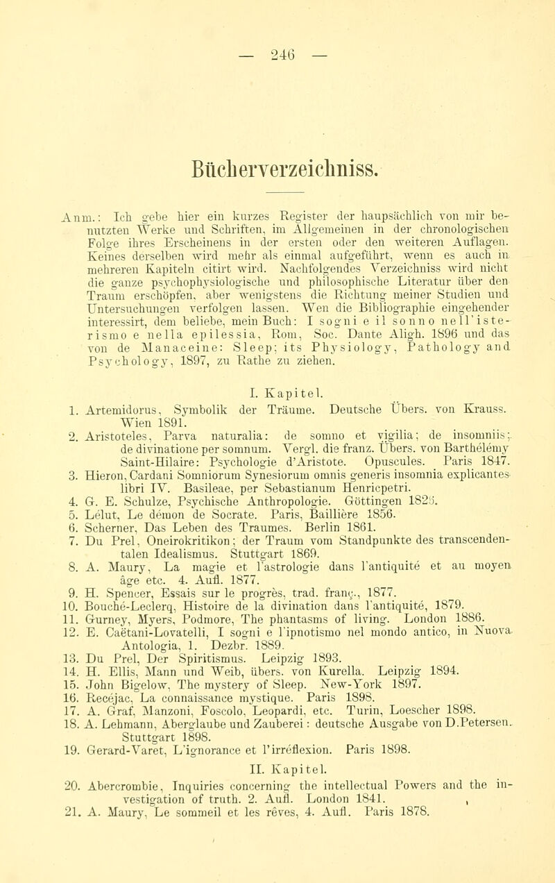 Buch erverzeichniss. Anm.: Icli gebe hier ein kurzes Register der liaupsächlich von mir be- nutzten Werke und Schriften, im Allgemeinen in der chronologischen Folge ihres Erscheinens in der ersten oder den weiteren Auflagen. Keines derselben wird mehr als einmal aufgeführt, wenn es auch in mehreren Kapiteln citirt wird. Nachfolgendes Verzeichniss wird nicht die ganze psychophysiologische und philosophische Literatur über den Tranm erschöpfen, aber wenigstens die Richtung meiner Studien und Untersuchungen verfolgen lassen. Wen die Bibliographie eingehender interessirt, dem beliebe, mein Buch: I sogni e il sonno nell'iste- rismo e nella epilessia, Rom, Soc. Dante Aligh. 1896 und das von de Manaceine: Sleep; its Physiology, Pathology and Psychology, 1897, zu Rathe zu ziehen. I. Kapitel. 1. Artemidorus, Symbolik der Träume. Deutsche Übers, von Krauss. Wien 1891. 2. Aristoteles, Parva naturalia: de somno et yigilia; de insomniis:. de divinatione per somnum. Vergl. die franz. Übers, von Barthelemy Saint-Hilaire: Psychologie d'Aristote. Opuscules. Paris 1847. 3. Hieron, Cardani Somniorum Synesiorum omnis generis insomnia explicantes libri IV. Basileae, per Sebastianum Henricpetri. 4. G. E. Schulze, Psychische Anthropologie. Göttingen 182!i. 5. Lelut, Le demon de Socrate. Paris, Bailliere 1856. 6. Scherner, Das Leben des Traumes. Berlin 1861. 7. Du Prel, Oneirokritikon; der Traum vom Staudpunkte des transcenden- talen Idealismus. Stuttgart 1869. 8. A. Maury, La magie et l'astrologie dans l'antiquite et au moyen äge etc. 4. Aufl. 1877. 9. H. Spencer, Essais sur le progres, trad. franr,., 1877. 10. Bouche-Leclerq, Histoire de la divination dans l'antiquite, 1879. 11. Gurney, Myers, Podmore, The phantasms of living. London 1886. 12. E. Caetani-Lovatelli, I sogni e l'ipnotismo nel mondo antico, in Nuova Antologia, 1. Dezbr. 1889. 13. Du Prel, Der Spiritismus. Leipzig 1893. 14. H. Ellis, Mann und Weib, übers, von Kurella. Leipzig 1894. 15. John Bigelow, The mystery of Sleep. New-York 1897. 16. Recejac, La connaissance mystique. Paris 1898. 17. A. Graf, Manzoni, Foscolo, Leopardi, etc. Turin, Loescher 1898. 18. A. Lehmann, Aberglaube und Zauberei: deutsche Ausgabe von D.Petersen. Stuttgart 1898. 19. Gerard-Varet, L'ignorance et l'irreflexion. Paris 1898. IL Kapitel. 20. Abercrombie, Inquiries concerning the intellectual Powers and the in- vestigation of truth. 2. Aufl. London 1841. , 21. A. Maury, Le sommeil et les reves, 4. Aufl. Paris 1878.