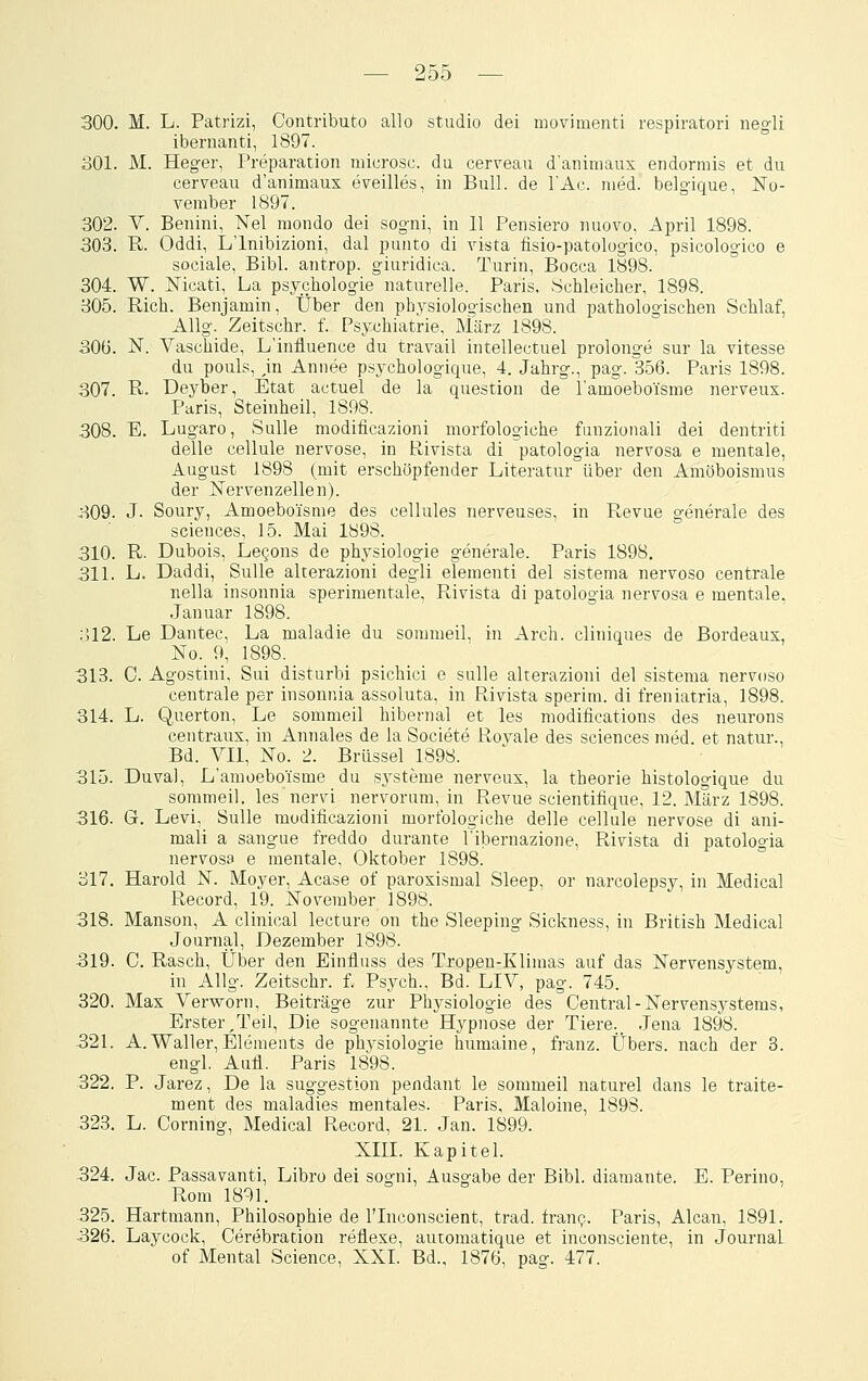 300. M. L. Patrizi, Contributo allo studio dei movimenti respiratori negli ibernanti, 1897. 801. M. Heger, Preparation microsc. du cerveau d'aniniaux endormis et du cerveau d'animaux eveilles, in Bull, de l'Ac. med. belgique, No- vember 1897. 302. V. Beiüni, Nel mondo dei sogni, in 11 Pensiero nuovo, April 1898. 303. R. Oddi, L'lnibizioni, dal punto di vista lisio-patologico, psicologico e sociale, Bibl. antrop. giuridica. Turin, Bocca 1898. 304. W. Nicati, La psychologie naturelle. Paris, ychleicher, 1898. 305. Rieh. Benjamin, Über den physiologischen und pathologischen Schlaf, Allg. Zeitschr. f. Psychiatrie, März 1898. 30ü. N. Vaschide, L'influence du travail intellectuel prolonge sur la vitesse du pouls, ,in Annee psychologique, 4. Jahrg., pag. 356. Paris 1898. 307. R. Deyber, Etat actuel de la question de l'amoebo'isme nerveux. Paris, Steinheil, 1898. 308. E. Lugaro, Sulla modificazioni morfologiche funzionali dei dentriti delle cellule nervöse, in Rivista di patologia nervosa e mentale, August 1898 (mit erschöpfender Literatur über den Amöboismus der Nervenzellen). 309. J- Soury, Amoeboisme des cellules nerveuses, in Revue generale des Sciences, 15. Mai 1898. 310. R- Dubois, LeQons de physiologie generale. Paris 1898. 311. L. Daddi, SuUe alterazioni degli elementi dei sistema nervoso centrale nella insonnia sperimentale, Rivista di patologia nervosa e mentale. .Januar 1898. ol2. Le Dantec, La maladie du sommeil, in Arch. cliniques de Bordeaux, No. 9, 1898. 313. C. Agostini, Sui disturbi psichici e sulle alterazioni dei sistema nervoso centrale per insonnia assoluta, in Rivista sperim. di freniatria, 1898. 314. L. Querton, Le sommeil hibernal et les modifications des neurons centraux, in Annales de la Societe Royale des sciences med. et natur., Bd. Vll, No. 2. Brüssel 1898. 315. Duval, L'amoeboisme du Systeme nerveux, la theorie histologique du sommeil, les nervi nervorum, in Revue scientifique, 12. März 1898. 316. G. Levi, Sulle modificazioni morfologiche delle cellule nervöse di ani- mali a sangue freddo durante l'ibernazione, Rivista di patologia nervosa e mentale, Oktober 1898. 317. Harold N. Moyer, Acase of paroxismal Sleep, or narcolepsy, in Medical Record, 19. November 1898. 318. Manson, A clinical lecture on the Sleeping Sickness, in British Medical Journal, Dezember 1898. 319. 0. Rasch, Über den Einfluss des Tropen-Klimas auf das Nervensystem, in Allg. Zeitschr. f. Psych., Bd. LIV, pag. 745. 320. Max Verworn, Beiträge zur Physiologie des Central-Nervensystems, Erster/reil, Die sogenannte Hypnose der Tiere._ .Jena 1898. 321. A.Waller,Elements de physiologie humaine, franz. Übers, nach der 3. engl. Aufl. Paris 1898. 322. P. Jarez, De la Suggestion pendant le sommeil naturel dans le traite- ment des maladies mentales. Paris, Maloine, 1898. 323. L. Corning, Medical Record, 21. Jan. 1899. Xni. Kapitel. 324. Jac. Passavanti, Libro dei sogni, Ausgabe der Bibl. diamante. E. Perino, Rom 1891. 325. Hartmann, Philosophie de l'Inconscient, trad. fran?. Paris, Alcan, 1891. 326. Laycock, Cerebration reflexe, automatique et inconsciente, in Journal of Mental Science, XXI. Bd., 1876, pag. 477.