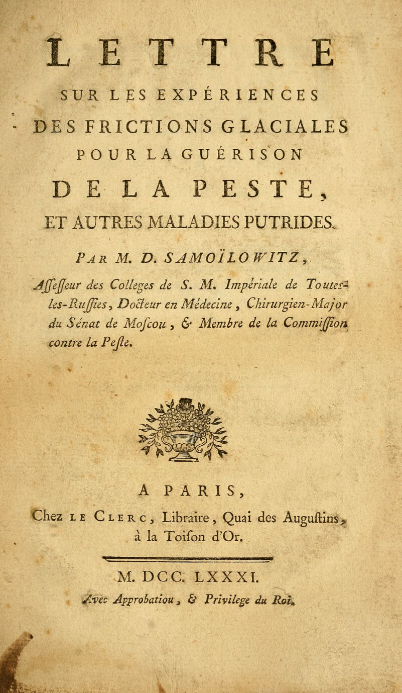 L E T T R E SUR LJES EXPÉRIENCES DES FRICTIONS GLACIALES POUR LA G U É R 1 S O N DELA PESTE, ET AUTRES MALADIES PUTRIDES. Par m. D. SAMOÏLOWITZ, Ajfejfeur des Collèges de S» M. Impériale de Toutes^ les-RuJjîes-i Docteur en Médecine _, Chirurgien-Major du Sénat de Mofcou , & Membre de la CommîJJîon contre la Pejie» A PARIS, Chez LE Clerc, Libraire, Quai des Auguftins^^ à la Toifon d'Or. M. Dec. LXXXI. i^^ec Approbation f & Privilège du Rot^ i%