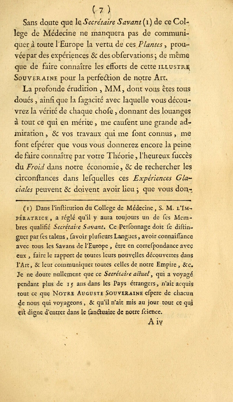 Sans doute que, 1q Secrétaire S avant {i) de ce Col- lège de Médecine ne manquera pas de communi- quer à toute l'Europe la vertu de ces Plantes, prou- vée par àQs expériences & des obfervations, de même que de faire connaître les efforts de cette illustra Souveraine pour la perfedion de notre Art, La profonde érudition , MM, dont vous êtes tous doués 5 ainii que la fagacité avec laquelle vous décou- vrez la vérité de chaque chofe 3 donnant des louanges à tout ce qui en mérite, me caufent une grande ad- miration 5 & vos travaux qui me font connus, me font efpérer que vous vous donnerez encore la peine de faire connaître par votre Théorie 5 l'heureux fuccès du Froid dans notre économie 5 '6c de rechercher les circonftances dans lefquelles ces Expériences Gla-^, ciales peuvent & doivent avoir Heu j que vous doi\- *—— Il II I !■ _ I I it (1) Dans rinftitution du Collège de Médecine, S. M. l'Im-» PÉRATRICE , a réglé qu'il y aura toujours un de Tes Mem- bres qualifié Secrétaire Savant, Ce Perfonnage doit fe diftin- guçr par Tes talens, favoir plufieurs Langues, avoir connaiflance avec tous les Savans de l'Europe , être en correfpondance avec eux , faire le rapport de i;outes leurs pouvçlles découvertes dans TArt, & leur communicjuer toutes celles de notre Empire , &c. Je ne doute nullement que ce Secrétaire actuel, qui a voyagé pendant plus de i j ans dans les Pays étrangers, n'ait acquis tout cç quç- Notre Auguste Souveraine efpere de chacun 4e nous qui voyageons, & qu'il n'ait mis au jour tout ce qui çlt digne d'çntçer dans le fan^tuaiîe de notre fcience. Aiy
