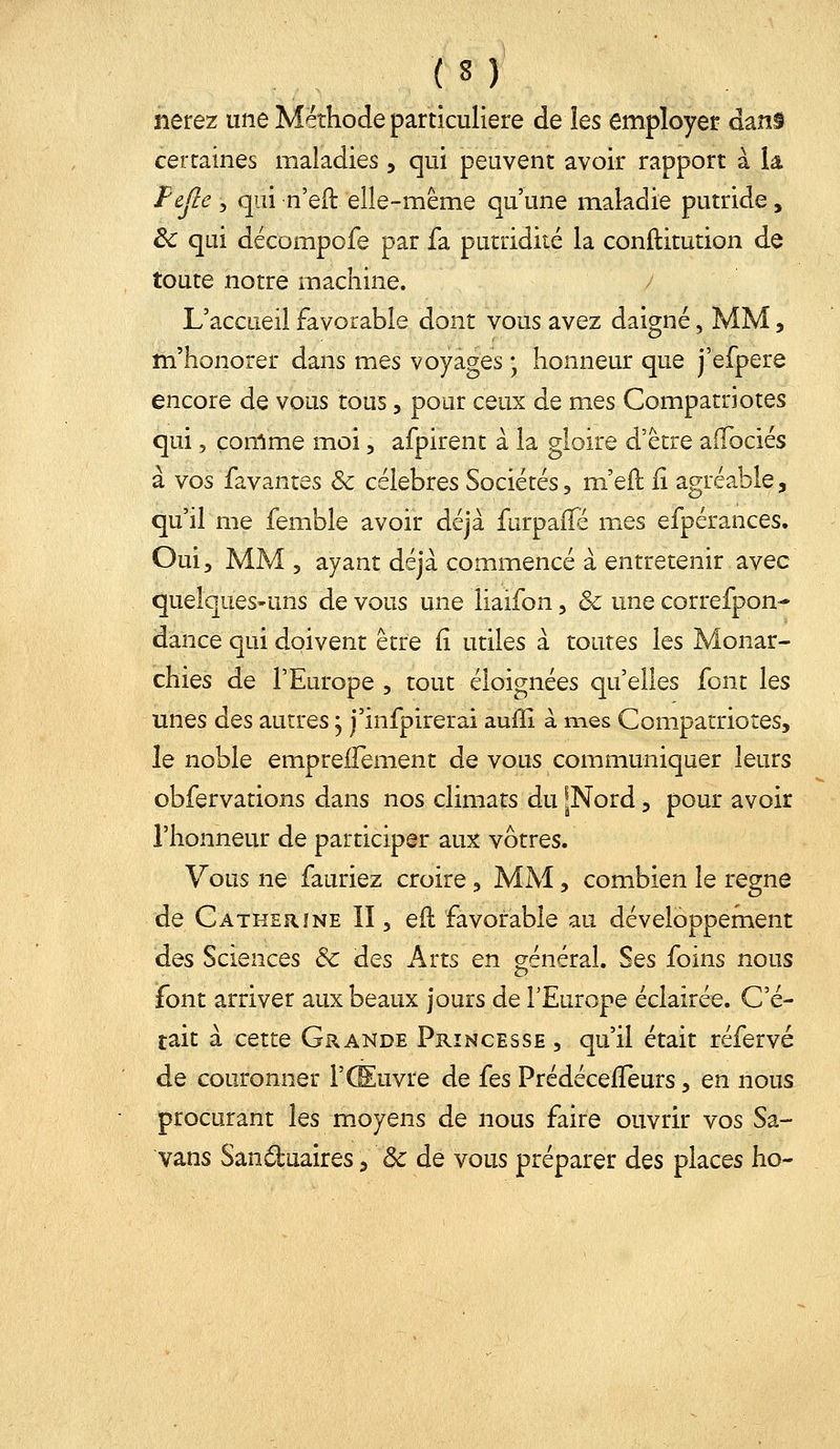 lierez une Méthode particulière de les employer dans certaines maladies, qui peuvent avoir rapport à U Fejlc 5 qui n'eft elle-même qu'une maladie putride, ^ qui décompofe par fa putridité la conftitution de toute notre machine. L'accueil favorable dont vous avez daigné, MM, m'honorer dans mes voyages ; honneur que j'efpere encore de vous tous, pour ceux de mes Compatriotes qui 5 comme moi, afpirent à la gloire d'être aiTociés à vos favantes & célèbres Sociétés, m'efl ii agréable, qu'il me femble avoir déjà furpaifé mes efpérances. Oui, MM 5 ayant déjà commencé à entretenir avec quelques-uns de vous une liaifon, & une correfpon- dance qui doivent être fi utiles à toutes les Monar- chies de l'Europe , tout éloignées qu'elles font les unes des autres ; j'infpirerai auffi à mes Compatriotes, le noble emprelTement de vous communiquer leurs obfervations dans nos climats du [Nord, pour avoir l'honneur de participer aux vôtres. Vous ne fauriez croire, MAI, combien le règne de Catherine II, eil favorable au développement des Sciences &: des Arts en général. Ses foins nous font arriver aux beaux jours de l'Europe éclairée. C'é- tait à cette Grande Princesse , qu'il était réfervé de couronner l'Œuvre de (qs Prédécefïeurs, en nous procurant les moyens de nous faire ouvrir vos Sa- vans Sanduaires ^ & de vous préparer des places ho-