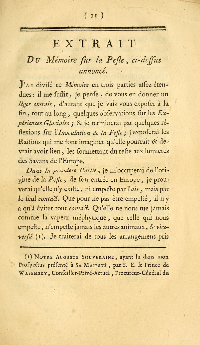 (  ) EXT R A 1 T Du Mémoire fur la Pejie^ ci-dejfus annoncé, J'a I divifé ce Mémoire en trois parties afTez éten- dues : il me fufHt, je penfe , de vous en donner un léger extrait, d'autant que je vais vous expofer à la fin 5 tout au long, quelques obfervations fur les Ex- périences Glaciales ; & je terminerai par quelques ré- flexions fur XInoculation de la Pejle ; j'expoferai les Raifons qui me font imaginer qu'elle pourrait & de- vrait avoir lieu, les foumettant du refte aux lumières ^Qs Savans de l'Europe. Dans la pr&miere Partie 5 je m'occuperai de l'ori- gine de la Tejle, de fon entrée en Europe , je prou- verai qu'elle n'y exifte, ni empefte p^rVair, mais par le feul contaci Que pour ne pas être empefté, il n'y a qu'à éviter tout contact. Qu'elle ne nous tue jamais comme la vapeur mépliytique, que celle qui nous empefte, n'empefte jamais les autres animaux, & vice- yerfd (i). Je traiterai de tous les arrangemens pris — (i) Notre Auguste Souveraine , ayant lu dans mon Profpedus préfenté à Sa Majesté , par S. E. le Prince de Wasemsky, Confeiller-Privé-Aduel, Procureur-Général du