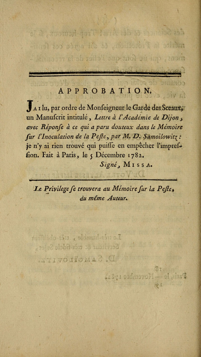 APPROBATION. J AI lu, par ordre de Monfeigneiir le Garde des Sceàu^^: un Manufcrit intitulé, Lettre, à rAcadémie de Dijon j avec Réponfe à ce qui a paru douteux dans le Mémoire fur l^Inoculation de la Pejie, par Mi, JD, Sàmoïlowit:^ : je n'y ai rien trouvé qui puifTe en empêcher Timpref**. fion. Fait à Paris, le 5 Décembre 1782., Signé ^ M I s s A. JL& Privilège fc trouvera au Mémoire fur la Pejle§ du même Auteur^.