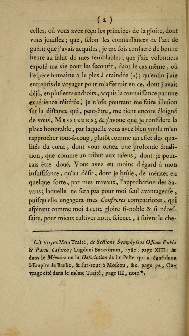 celles, où vous avez reçu les principes de la gloire, dont vous jouifTez ; que, félon les connaiiTances de l'arc de guérir que j'avais acquifes, je me fois confacré de bonne heure au falut de mes femblables j que j'aie volontiers expofé ma vie pour les fecourir, dans le cas même , où l'efpèce humaine a le plus à craindre [a) ; qu'enfin j'aie entrepris de voyager pour m'affermir en ce, dont j'avais déjà, en plufieurs endroits, acquis laconnaifTance par une expérience réitérée, je n'ofe pourtant me faire illufion fur la diftance qui, peut-être, me tient encore éloigné de vous,Messieurs; & j'avoue que je confidere la place honorable, par laquelle vous avez bien voulu m'eii rapprocher tout-à-coup, plutôt comme un effet des qua- lités du cœur, dont vous ornez i:ne profonde érudi- tion , que comme un tribut aux talens, dont je pour- rais être doué. Vous avez eu moins d'égard à mon infuffifance, qu'au défir, dont je brûle, de mériter en quelque forte, par mes travaux, l'approbation des Sa- vans ; laquelle ne fera pas pour moi feul avantageufe , puifqu'elle engagera mes Confrères compatriotes, qui afpirent comme moi à cette gloire iî-noble & fi-nécef- faire, pour mieux cultiver notre fcience, à fuivre le che- {a) Voyez Mon Traité, de Seilione Symphyfeos Ojfium Pubis & Pariu C&fareo j Lugduni Batavoium, 1780, page XIII: Se dans le Mémoire ou la Defcriptïon de la Pefte qui a régné dam l'Empire de Ruflîe, & fur-tout à Mofcou, &c. page 71, Ou- Trage cité dans le même Traité, page III, note *•