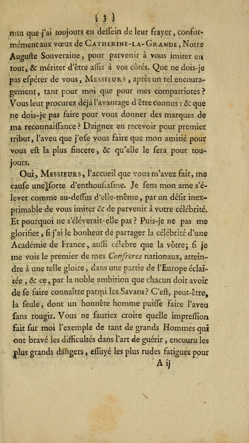 u ) itiin que j'ai toujours eu defTein de leur frayer, confor- mémentâux vœux de Gatherine-la-Grande, Notre Augufte Souveraine, pour parvenir à vous imiter en tout, ôc mériter d'être aius à vos côtés. Que ne dois-je pas efpérer de vous. Messieurs , après un tel encoura- gement, tant pour moi que pour mes compatriotes? Vous leur procurez déjà l'avantage d être connus : & que ne dois-je pas faire pour vous donner des marques de ma reconnaiflfance ? Daignez en recevoir pour premiet tribut, l'aveu que j'ofe vous faire que mon amitié pour vous eft la plus fincere, ôc quVile le fera pour tou^ jours* Oui, Messieurs, l'accueil que vous m*avez fait, me caufe uneïforte d'enthoudafme. Je fens mon ame s'é- lever comme au-defTus d'elle-même, par un déiir inex- primable de vous imiter ôc de parvenir à votre célébrité* Et pourquoi ne s'élèverait-elle pas ? Puis-je ne pas me glorifier, (î j'ai le bonheur de partager la célébrité d'une Académie de France, aufîi célèbre que la vôtre; fi je me vois le premier de mes Confrères nationaux, attein- dre à une telle gloire, dans une partie de l'Europe éclaî^ rée , & ce, par la noble ambition que chacun doit avoir de fe faire connaître parmi les Savans? G'eft, peut-être, la feule, dont un honnête homme puifTe faire l'aveu fans rougir. Vous ne fauriez croire quelle impreffion fait fur moi l'exemple de tant de grands Hommes qui ont bravé les difficultés dans l'art de guérir, encouru les plus grands daTigers, efTuyé les plus rudes fatigues pour \
