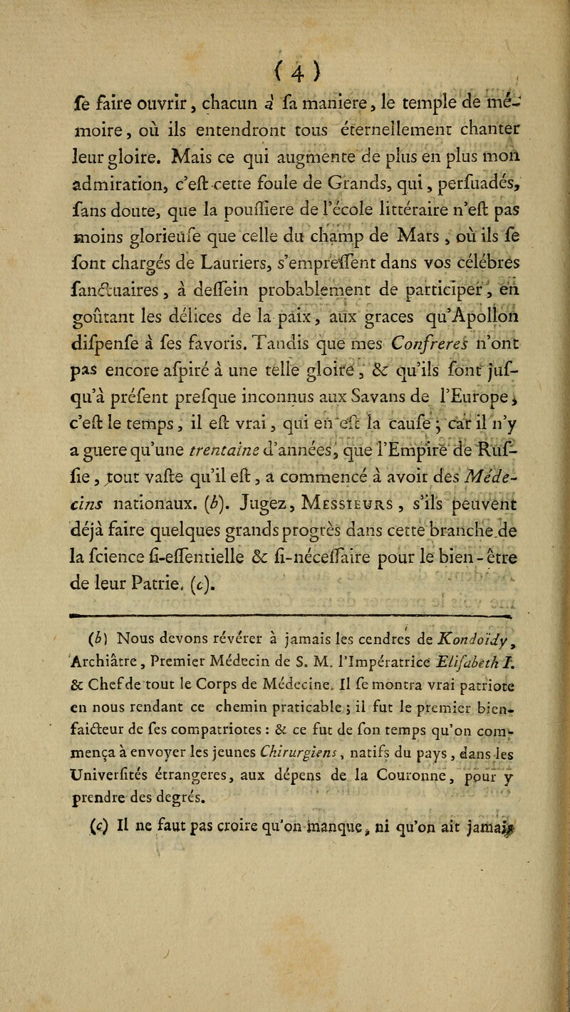 fê faîfe ouvrir, chacun d fa manière, le temple de mé- moire, où ils entendront tous éternellemeni chanter leur gloire. Mais ce qui augmente de plus en plus moil admiration, c'eft^'etre foule de Grands, qui, perfuadés, fans doute, que la poufïiere de l'école littéraire n'eft pas înoins glorieufe que celle du champ de Mars, où ils fe font chargés de Lauriers, s'emprelTent dans vos célébrés fanâ:uaires, à defTein probablement de participer, eii goûtant les délices de la paix, aux grâces qu'ApolloÂ difpenfe à fes favoris. Tandis que mes Confrères n'ont pas encoreafpiré à une telle gloire, 5c qu'ils fônf juf- qu'à préfent prefque inconnus aux Savans de l'Europe ^ c'eft le temps, il ePc vrai, qui en'ell: la càufe^ car il n'y a guère qu'une trentaïm d'années^ que l'Empire de Ruf- fie, ;:out vafle qu'il efl:, a commencé à avoir des Méde- cîns nationaux, (i^). Jugez, Messieurs , s'ils peuvent déjà faire quelques grands progrès dans cette branche.de la fcience fi-effentielle & iî-néceffaire pour le bien - être de leur Patrie, (c). {b) Nous devons révérer à jamais les cendres de Kondoïdy, Archiâtre, Premier Médecin de S. M. l'Impératrice ELïfahetk I, & Chef de tout le Corps de Médecine. Il fe montra vrai patriote en nous rendant ce chemin praticable j il fut le premier bien- faiteur de fes compatriotes : & ce fut de fon temps qu'on corn-- mença à envoyer les jeunes Chirurgiens, natifs du pays , dans les Univerfités étrangères, aux dépens de la Couronne, ppiir y prendre des degrés. '•' (c) Il ne faut pas croire qu'on manque^ ni qu'on aft )aïiiâ||