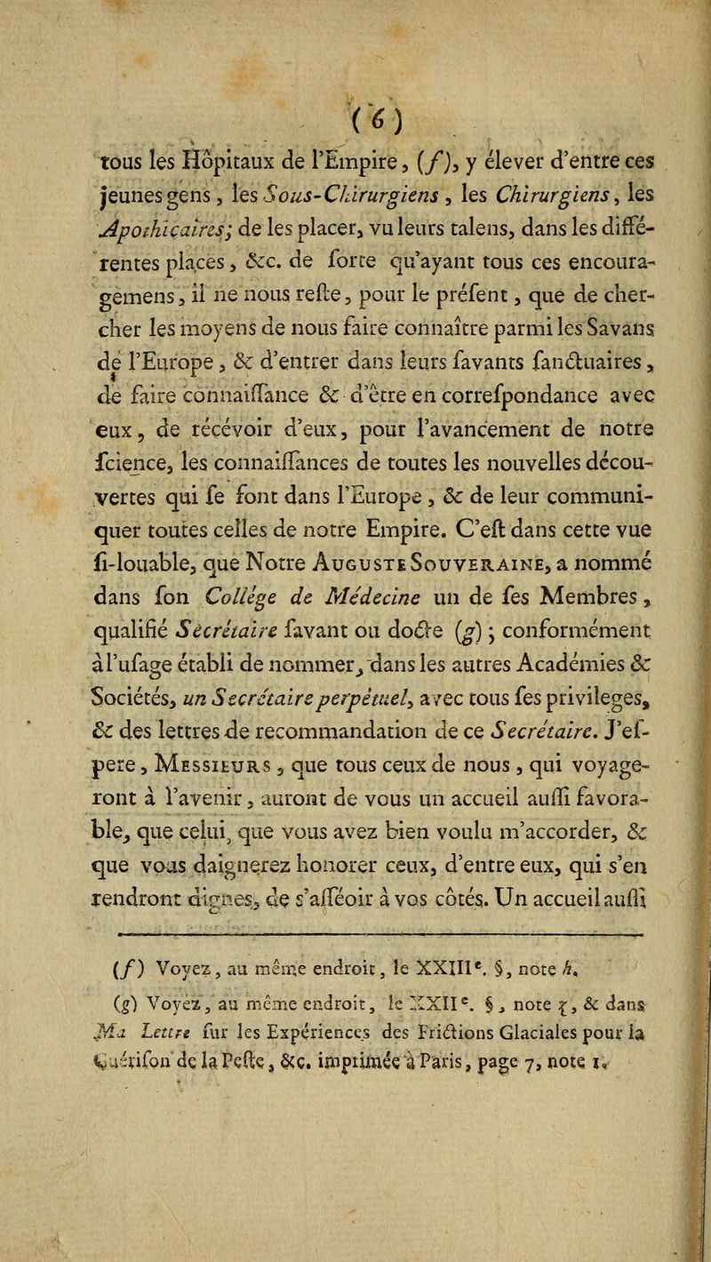 tous les Hôpitaux de l'Empire, (/), y élever d'entre ces jeunes gens 5 les Sous-Chirurgiens y les Chirurgiens ^ les \Apot.hiçaires; de les placer^ vu leurs talens, dans les diffé- rentes places, Ôcc. de forte qu'ayant tous ces encoura- gemensa il ne nous relie, pour le préfent, que de cher- cher les moyens de nous faire connaître parmi les Savans de l'Europe 5 & d'entrer dans leurs favants fanduaires, de faire connaiiïance & cFêtre en correfpondance avec eux, de recevoir d'eux, pour l'avancement de notre fcience, les connaiffances de toutes les nouvelles décou- vertes qui fe font dans l'Europe, & de leur communi- quer toutes celles de notre Empire. C'eft dans cette vue fî-louable, que Notre Auguste Souveraine, a nommé dans fon Collège de Médecine un de fes Membres, qualifié Secrétaire favant ou doéle [g) j conformément àl'ufage établi de nommer^ dans les autres Académies & Sociétés, un Secrétaire perpétuel^ avec tous fes privilèges, ^ des lettres de recommandation de ce Secrétaire, J'ef- pere, Messieurs , que tous ceux de nous, qui voyage- lont à l'avenir, auront de vous un accueil auiïî favora- ble^ que celui, que Vous avez bien voulu m'accorder, & que vous daignerez honorer ceux, d'entre eux, qui s'en rendront digness de s'aflTéoir à vos côtés. Un accueil aufii (/) Voyez, au même endroit, îe XXIII*. §, note h^ {g) Voyez, au mêine endroit, ie XXII^. § j note ^, & dans Ma Lettre fur les Expériences des Fripions Glaciales pour la ^uénfon dç la Pçftç, §cç. impiiméç à Paris, page 7, note u