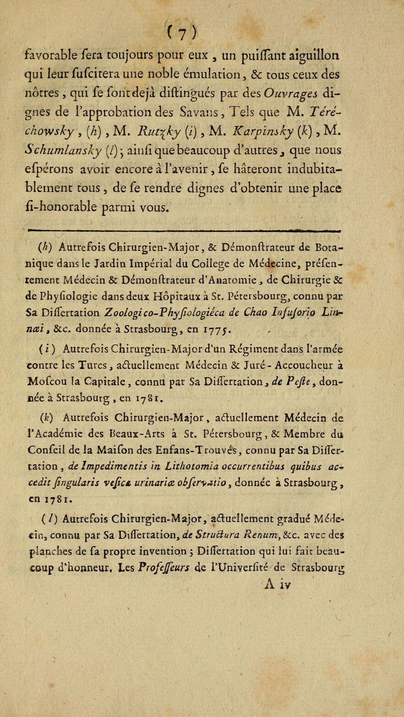 favorable fera toujours pour eux , un puijffant aiguillon qui leur fufcitera une noble émulation, ôc tous ceux des nôtres , qui fe font déjà diftingués par des Ouvrages di- gnes de l'approbation des Savans, Tels que M. Téré- chowsky , [h) y M. Riitiky (i), M. Karpïmky (k), M. Schumlansky (/) j ainfi que beaucoup d'autres j que nous efpérons avoir encore à l'avenir, fe hâteront indubita- blement tous 3 de fe rendre dignes d'obtenir une place fi-honorable parmi vous. ■ I I . I ■ II. I I 11 'il ■ iimaarila^i—»o^— (Ji) Autrefois Chirurgien-Major, & Démonftrateur de Bota- nique dans le Jardin Impérial du Collège de Médecine, préfen* tement Médecin & Démonftrateur d'Anatomie y de Chirurgie &: «le Phyfiologie dans deux Hôpitaux à St. Pétersbourg, connu par Sa DiiTertation Zoologi co-Vhyfiologiéca de. Chao Infujorïo Lbp' naia &c. donnée à Strasbourg, en 1775. ( i ) Autrefois Chirurgien-Major d'un Régiment dans l'armée contre les Turcs, aéluellement Médecin & Juré- Accoucheur à Mofcou la Capitale, connu par Sa DifTertationj, de Pejis ^ don- née à Strasbourg , en 1781. {k) Autrefois Chirurgien-Major » aduellement Médecin de l'Académie des Beaux-Arts à St. Pétersbourg, & Membre du Confeil de la Maifon des Enfans-Trouvés, connu par Sa Difler- tation j de împedimentis in Litliotomla occurrentibus quibus ac-^ cedit Jingularis veJicA urinarice obfery^tio, donnée à Strasbourg, en 1781. ( /) Autrefois Chirurgien-Major, adueîlement gradué Méde- cin, connu par Sa Differtation, de Structura Renum, &c. avec des planches de fa propre invention 3 DiiTertation qui lui fair beau- coup d*ho»neur, hts Profejfeurs de i'Univerfité de Strasbourg A iy