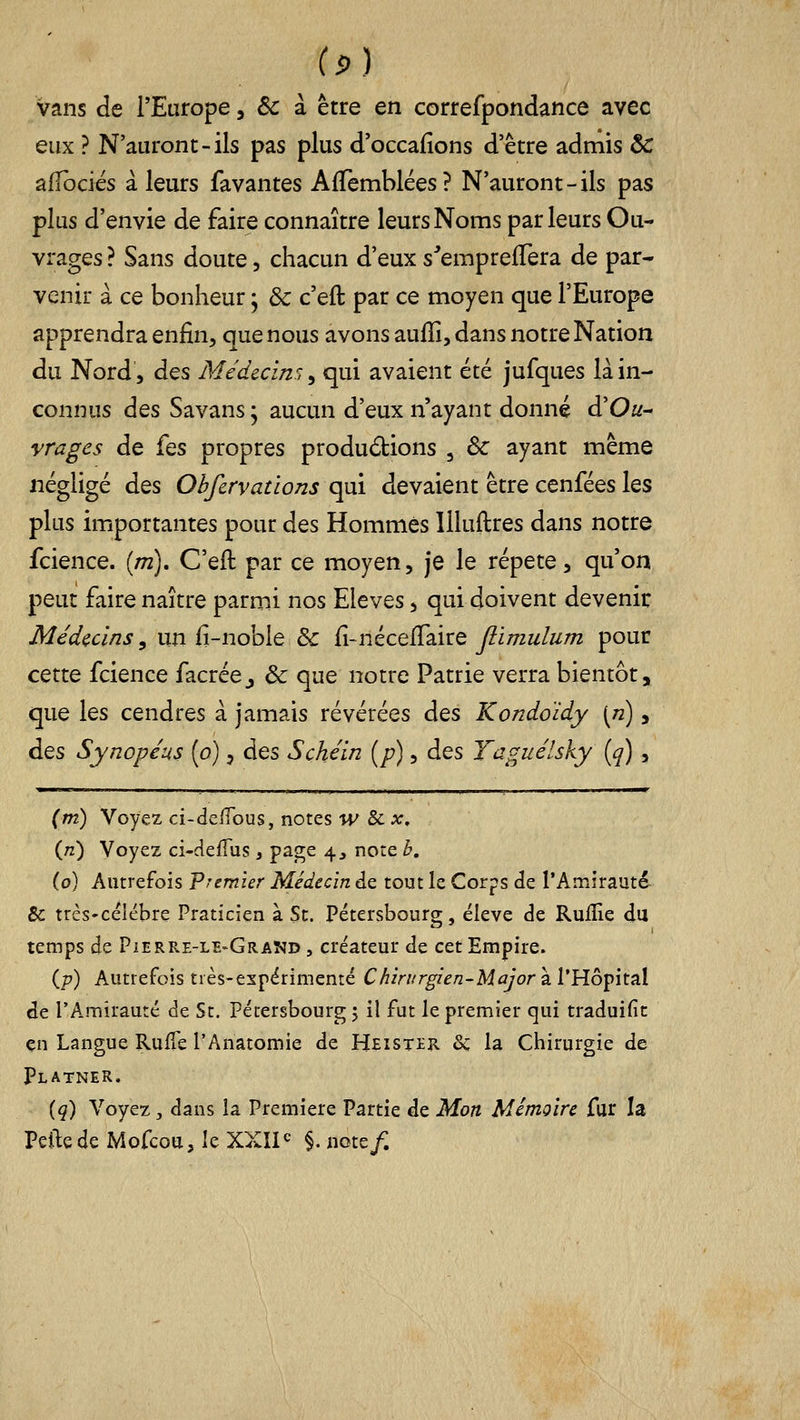 (p) vans de l'Europe, ôc à être en correfpondance avec eux ? N'auront-ils pas plus d'occalions d'être admis ôc afibdés à leurs favantes AfTemblées? N'auront-ils pas plus d'envie de faire connaître leurs Noms parleurs Ou- vrages ? Sans doute, chacun d'eux s^emprefTera de par- venir à ce bonheur ; Se c'eft par ce moyen que l'Europe apprendra enfin^ que nous avons aulîi, dans notre Nation du Nord, des Médecin:; ^ qui avaient été jufques là in- connus des Savans • aucun d'eux n'ayant donné d'Ou^ vrages de fes propres produdions , ôc ayant même négligé des Obfirvations qui devaient être cenfées les plus importantes pour des Hommes llluftres dans notre fcience. {m), C'eft par ce moyen, je le répète, qu'on peut faire naître parmi nos Elevés, qui doivent devenir Médecins, un fi-nobie & fi-néceiTaire Jlimulum pour cette fcience facrée^ & que notre Patrie verra bientôt, que les cendres à jamais révérées des Kondoïdy \n), àQS Synopéus [o), des Schéin [p), des Taguélsky [q) , (m) Voyez ci-defious, notes w &cx, {n) Voyez ci-defTus , page 4, note b, (0) Autrefois Premier Médecin de tout le Corps de l'Amirauté- 8c trcs'céiébre Praticien à St. Pétersbourg, ëleve de Rullîe du temps de Pierre-le-Gramd , créateur de cet Empire. ip) Autrefois très-espérimenté Chirurgien-Major 2. VYio^i'it^X de l'Amirauté de St. Pétersbourg j il fut le premier qui traduific en Langue RufTe l'Anatomie de Heistek &; la Chirurgie de Platner. [q) Voyez, dans la Première Partie de Mon Mémoire fur la Peilede Mofcoa, le XXÏI<= §. note/.