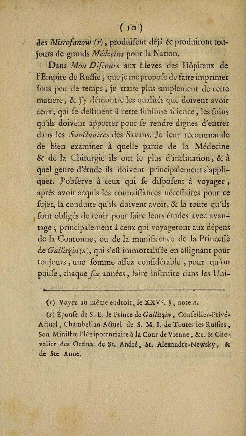 des Mitrofanow (r), produifent déjà Ôc produiront tou- jours de grands Médecins pour la Nation. Dans Mon Dlfcoiirs aux Elevés des Hôpitaux de l'Empire de Raiîie, que je me propoie de faire imprimer fous peu de temps, je traite plus amplement de cette matière, &: j'y démontre les qualités que doivent avoir ceux, qui fe deftinent à cette iliblime icience, les foins qu lis doivent apporter pour fe rendre dignes d'entrer dans les Sancluaires des Savans. Je leur recommande de bien examiner à quelle partie de la Médecine & de la Chirurgie ils ont le plus d'inclination, & à quel genre d'étude ils doivent principalement s'appli- quer, J'obferve à ceux qui fe difpofent à voyager, après avoir acquis les connaiffances néceifaires pour ce fujet, la conduite qu'ils doivent avoir, & la route qu'ils j font obligés de tenir pour faire leurs études avec avan- tage \ principalement à ceux qui voyageront aux dépens de la Couronne, ou de la m.uniâcence de la Princelïe de Galliî'^m{s)^ qui sq^ immortalifée en afïîgnant pour toujours 5 une fomme aflez confidérable , pour qu^on puiife 5 chaquey£r années, faire inftruire dans les Uni- (0 Voyez au même endroit, le XXV^. §, note «. {s) Époufe de S. E. le Prince deGj//zV:j;i/7 , Confeilleu-Privé- Aftuel, Cliambellan-Adiiel de S. M. I. de Toutes les Rufïies , Son Miniftre Plénipotentiaire à la Cour de Vienne , &c. & Che- valier des Ordres de St. André, St. Alesandre-Newsky, ^ de Stc Anne.