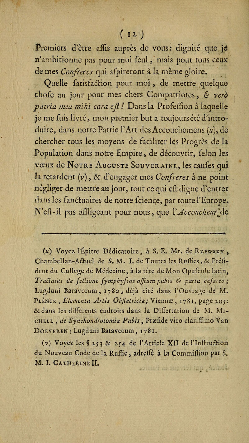 [il) Premiers d'être aflîs auprès de vous: dignité que j^ n'ambitionne pas pour moi feul /mais pour tous ceux de mes Confrères qui afpireront à la même gloire. Quelle fatisfâdlion pour moi, de mettre quelque chofe au jour pour mes chers Compatriotes, & verà patria m&a mïhi cara ejl ! Dans la Profeilion à laquelle je me fuis livré, m.on premier but a toujours été d'intro- duire, dans notre Patrie l'Art des Accouchemens (i/},de chercher tous les moyens de faciliter les Progrès de la Population dans notre Empire, de découvrir, félon les vœux de Notre Auguste Souveraine, les caufes qui la retardent (v), ôc d'engager mes Confrères à ne point négliger de mettre au jour, tout ce qui eft digne d'entrer dans les fandtuaires de notre fcience, par toute l'Europe. N eft-il pas affligeant pour nous, que XAcçoucheurlà^ (u) Voyez l'Épitre Dédicatoire, à S. E. Mr. de Rzewsky , Chambellan-Aduel de S. M. I. de Toutes les Ruffies, & Préfi- dent da Collège de Médecine, à la tête de Mon Opufcule latin, TraBatus de fetîione fymphyftos o(Jium pubis & partu câjareo; Lugdani Baiavorum, 1780, déjà cité dans l'Ouvrage de M. PlÉnck , Elementa Ards ObfietricU; Viennse , 1781, page xo;: &dans les diiFêrents endroits dans la DilTertation de M. Mi- CHELL , de Synehondtotomia Pubis, Praefîde viro clarifTimo Van DoEVEREN, Lugduni Batavorutn, 1781. (v) Voyez les § 155 & 154 de TArticle XII de l'Indrudioa du Nouveau Code de la Rulfie, adrefle à la Conimiflion par S,