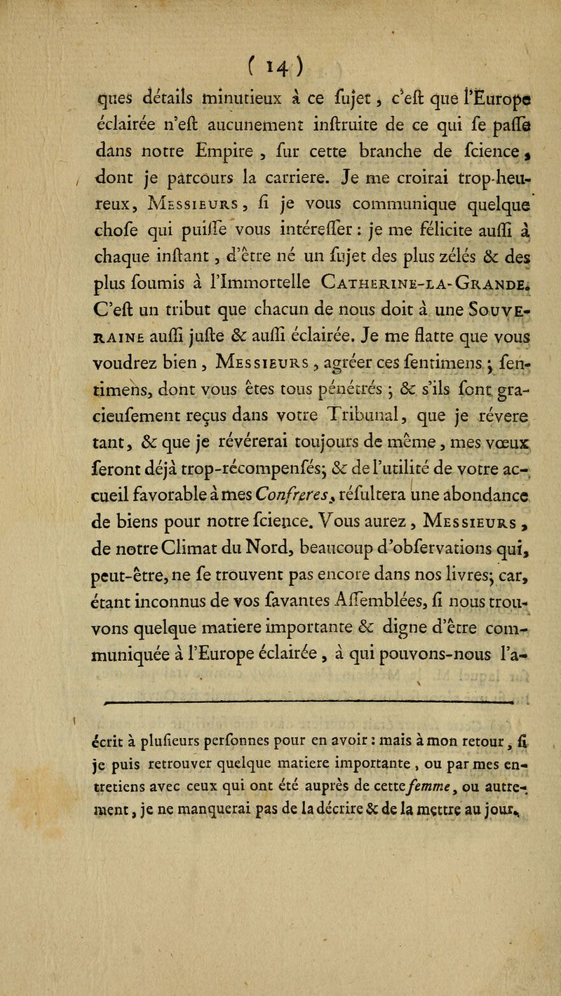 ques détails minutieux a ce fujet, c^eft que l'Europe éclairée n'eft aucunement inflruite de ce qui fe pafTô dans notre Empire, fur cette branche de fcience^ ; dont je parcours la carrière. Je me croirai trop-heu- reux, A^EssiEURs, il je vous communique quelque chofe qui puLlfe vous intérefler ; je me félicite auffi à chaque inftant, d'être né un fujet des plus zélés ik des plus foumis à l'Immortelle Catherine-la-Grande* C'eft un tribut que chacun de nous doit à une Souve- raine aufli jufle êc auflî éclairée. Je me flatte que vous voudrez bien , Messieurs , agréer ces fenrimens ^ fen- timens, dont vous êtes tous pénétrés j ôc s'ils font gra- cieufement reçus dans votre Tribunal, que je révère tant, & que je révérerai toujours de même, mes voeux feront déjà trop-récompenfés; ôc de l'utilité de votre ac- cueil favorable à mes Confrères^^ réfultera une abondance, de biens pour notre fcieuce. Vous aurez, Messieurs , de notre Climat du Nord, beaucoup d'obfervations qui, peut-être, ne fe trouvent pas encore dans nos livres; car, étant inconnus de vos favantes AfTemblées, fî nous trou- vons quelque matière importante & digne d'être com- muniquée à l'Europe éclairée, à qui pouvons-nous l'a- ccrit à plufieurs perfonnes pour en avoir : mais à mon retour, fi je puis retrouver quelque matière importante , ou par mes en- tretiens avec ceux qui ont été auprès de cette femme, ou autre- ment , je ne manquerai pas de la décrire & de la mçttre au jour^