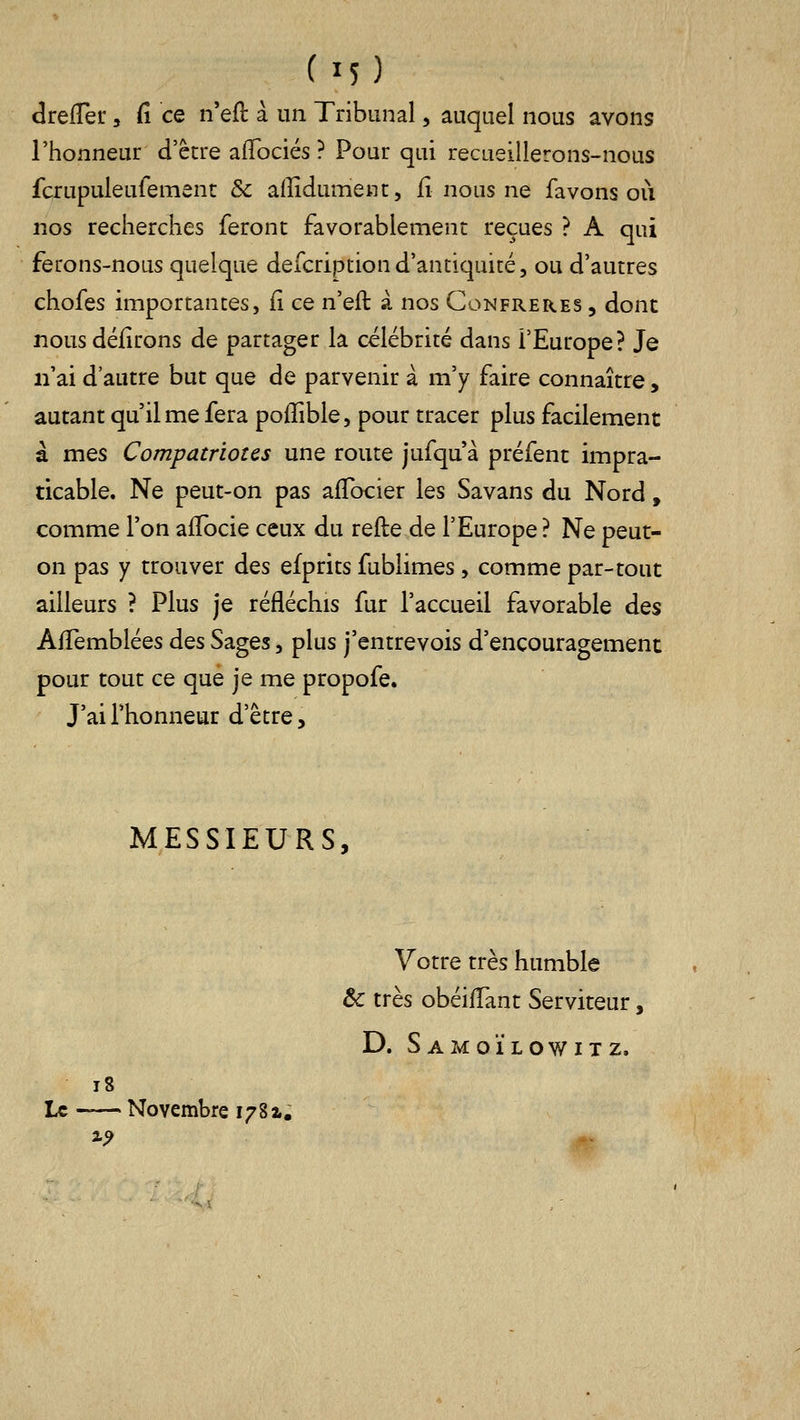 (M) drefler, Ci ce n'efl à un Tribunal, auquel nous avons l'honneur d'être afTociés ? Pour qui recueillerons-nous fcrupuleufemenc &c alîîdumenc, fi nous ne fa vous où nos recherches feront favorablement reçues ? A qui ferons-nous quelque defcriptiond'antiquité, ou d'autres chofes importantes, ii ce n'eft à nos Confrères , donc nous défirons de partager la célébrité dans l'Europe? Je n'ai d'autre but que de parvenir à m'y faire connaître, autant qu'il me fera poffible, pour tracer plus facilement à mes Compatriotes une route jufqu à préfent impra- ticable. Ne peut-on pas afTocier les Savans du Nord, comme l'on affocie ceux du refte de l'Europe ? Ne peut- on pas y trouver des efprits fublimes, comme par-tout ailleurs ? Plus je réfléchis fur l'accueil favorable des AfTemblées des Sages, plus j'entrevois d'encouragement pour tout ce que je me propofe. J'ai l'honneur d'être. MESSIEURS, Votre très humble & très obéi/Tant Serviteur, D. S A Ivl O ï L O W I T Z. i8 Le -— Novembre 1781. %9