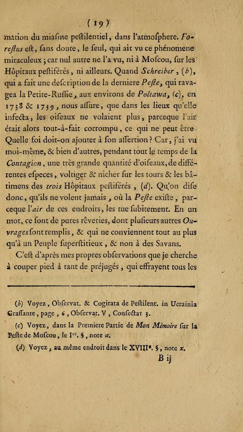 mation du miafme peftilentiel, dans ratmofphere. Fo* rcjius eft, fans doute, le feul, qui ait vu ce phénomène miraculeux ; car nul autre ne l'a vu, ni à Mofcou, fur les Hôpitaux peftïférés, ni ailleurs. Quand Schreibcr > (i»), qui a fait une defcription de la dernière Pefie^ qui rava- gea laPctite-Rufiiej aux environs de PoUawa^ {c), en 1738 & I739j nous aiïure, que dans les lieux qu'elle infeda, \qs oifeaux ne volaient plus, parceque V-Az était alors tout-à-faic corrompu, ce qui ne peut êrre^ Quelle foi doit-on ajourer à fon alTertion ? Car, j'ai vu moi-même, & bien d'autres, pendant tout le temps de la Contagion^ une très grande quantité d'oifeaux, de diffé- rentes efpeces, voltiger & nicher fur les tours & les bâ- timens des ^roij Hôpitaux peftiférés , (d), Qu^'on dife donc, qu'ils ne volent jamais ^ où la Pejle exifte, par- ceque l'^ir de ces endroits, les tuefubitement. En un mot, ce font de pures rêveries, dont plufîeurs autres Ow- vrj^w font remplis, & qui ne conviennent tout au plus qu'à un Peuple fuperftitieux , & non à des Savans, C'eft d'après mes propres obfervations que je cherche à couper pied à tant de préjugés , qui effrayent tous les (Jb) Voyez, Obfervat. & Cogitata de Peftilent. in Ucraïnia Graffante, page , 6 , Obfervat. V , Confeâiar 5. (c) Voyez, dans la Première Partie de Mon Mémoire fur la Pefle de Mofcou, le P^ §, note a, {d) Voyez, au, même endroit dans le XVI][I*. § > note x.