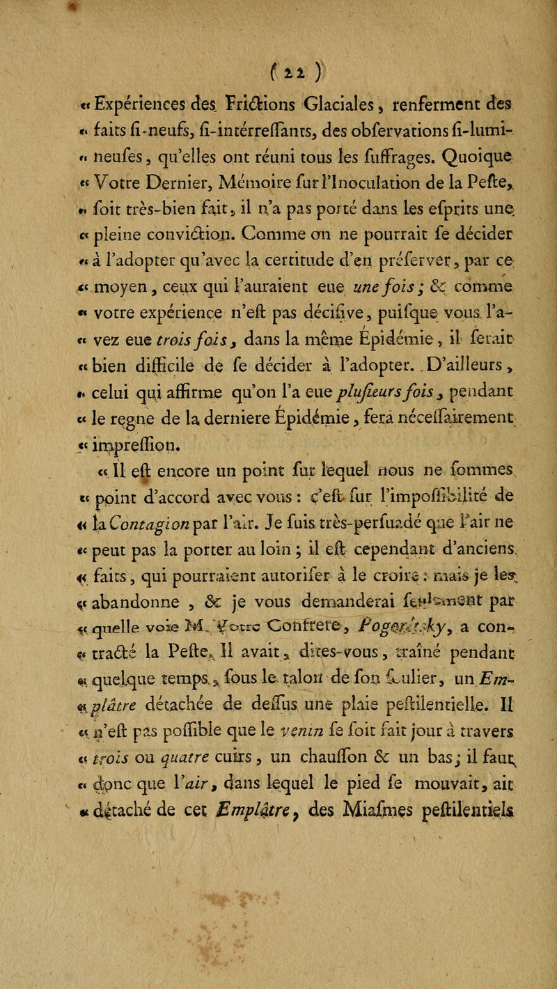 tt Expériences des. Fridions Glaciales, renferment des «« faits fî-neufs, fî-intérrefTants, des obfervations fi-liimi- ». neufes, qu'elles ont réuni tous les fufFrages. Quoique « Votre Dernier, Mémoire fur l'Inoculation de la Pefle,, •i foit très-bien fait j, il n'a pas porté dans Les efprits une cf pleine convicfcioii. Comme on ne pourrait fe décider « à l'adopter qu'avec la certitude d'^n préferver, par ce, <« moyen, ceux qui l'auraient eue une fois; & comme •» votre expérience n'eft pas déci^ve, puifque vous, l'a- ce vez eue trois f02s j dans la même Epidémie, il ferait ««bien difficile de fe décider à l'adopter.,D'ailleurs, t« celui qui affirme qu'on l'a q\xq pîujieurs fois ^ pendant e« le règne de la dernière Épidémie > fera néceifakement « inipreffion. « Ù eft encore un point fur lequel «ous ne femmes «t point d'accord avec vous : ç'eft- fur l'impoflibilité de a iàContagion^Qit l'air. Je fuistrès-perfuadé que i^air ne «e peut pas !a porter au loin ; il eft cependant d'anciens ^ faits, qui pourraient autorifer à le croira i- mais je les; ^« abandonne , &: je vous demanderai ftf?^':^Tiefît par -ic quelle voie M, Yotrc Conffere, fog^m^fy^ o. con- 9* tradé la Pefte., Il avait ^ dices-vous, traîné pendant «i, quelque temps, 5, fous le talon de fon iLulier, unEm- ^^ plâtre détachée de deiTus une plaie peililentielle. II <i i^'eft pas poffible que le l'cnirz fe foit fait jour à travers « trois ou quatre cuirs, un chauffon Se un bas; il faut; « dçnc que Vair, dans lequel le pied fe mouvait, ait u détaché de cet Empiéta ^ des Miafmes peftilentieU