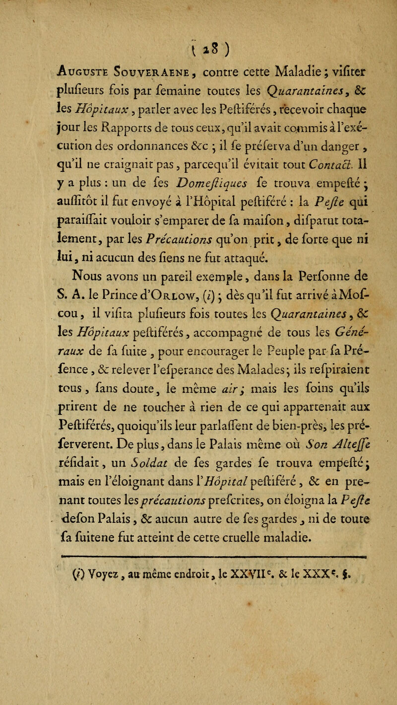 AuGtJSTE SouvERAENE, Contre cette Maladie ; vîfîter plufieurs fois par femaine toutes les Quarantaines, Se les Kofi taux, parler avec les Peiliférés, recevoir chaque jour les Rapports de tous ceux, qu'il avait commis a l'exé- cution des ordonnances Ôcc ; il fe préferva d'un danger , qu'il ne craignait pas, parcequ'il évitait tout Contaci. Il y a plus : un de Îqs Domejliques fe trouva empefté • auiîitôt il fut envoyé à l'Hôpital peftiféré : la Pejîe qui paraifïait vouloir s'emparer de fa maifon, difparut tota- lement, par les Précautions qu'on prit, de forte que ni lui a ni acucun des fîens ne fut attaqué. Nous avons un pareil exemple, dans la Perfonne de S. A. le Prince d'Oatow, (i) j dès qu'il fut arrivé àMof- , cou 5 il vifira plufieurs fois toutes les Quarantaines, de les Hôpitaux peitiférés, accompagné de tous les Géné- raux de fa fuite , pour encourager le Peuple par fa Pré- fence, &:relever l'efperance à^% Malades; ils refpiraient tous 5 fans doute, le même air; mais les foins qu'ils prirent de ne toucher à rien de ce qui appartenait aux Peftiférés, quoiqu'ils leur parlaffent de bien-près, les pré- ferverent. De plus, dans le Palais même où Son Alteffe réiidait, un Soldat de i^s gardes fe trouva emj^eftéj mais en l'éloignant dans XHôpital peftiféré, 6c en pre- nant toutes Iqsprécautions prefcrites, on éloigna la Pejic . -defon Palais, ôc aucun autre de fes eardes j ni de toute fa fuitene fut atteint de cette cruelle maladie. (?) Voyez, au même endroit, le XXVII ^ & le XXX «?. f.