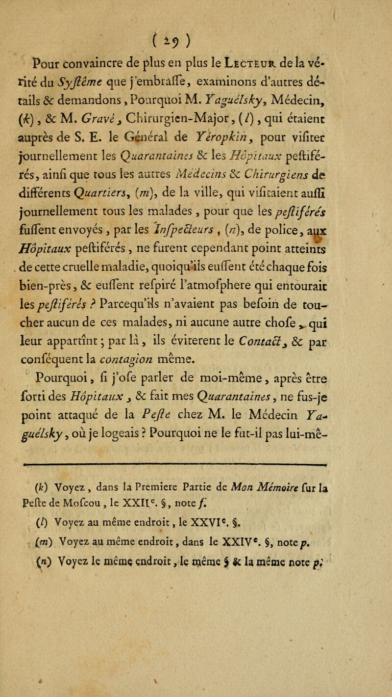 Pour convaincre de plus en plus le Lecteur delà vé- tité du Syftcme que j'embiàflTe, examinons d'autres dé- tails & demandons, Pourquoi M. Yaguélsky, Médecin, {k) 5 & M. Gravé^ Chirurgien-Major, (/), qui étaient auprès de S. E. le Général de Yéropkln, pour vifiter journellement les Quarantaines & les Hôpitaux peftifé- fés, ainii que tous les autres Médecins & Chirurgiens de différents Quartiers^ (m), de la ville, qui viiîtalent auffi journellement tous les malades, pour que les pejliféres fuflent envoyés , par les 'înfpecteurs ^ (/z), de police, aux Hôpitaux peftiférés, ne furent cependant point atteints de cette cruelle maladie, quoiqu'ils euffent été chaque fois bien-près, & euffent refpiré l'atmofphere qui entourait les pejiiférés ? Parcequ'ils n'avaient pas befoin de tou- cher aucun de ces malades, ni aucune autre chofe v qui leur appartînt ; par là, ils évitèrent le Contact j 3c par conféquent la contagion même. Pourquoi, lî j'ofe parler de moi-même, après être forti des Hôpitaux _, & fait mes Quarantaines, ne fus-je point attaqué de la Pefie chez M. le Médecin Ta-» guélsky, où je logeais ? Pourquoi ne le fut-il pas lui-mê- (i^) Voyez , dans la Première Partie de Mon Mémoire fur la PtRe de Mofcou , le XXII^ §, note/: (/) Voyez aa même endroit, le XXVI^. §. ipi) Voyez au même endroit, dans le XXIV*. §, note/^. (/i) Voyez le mêmç çndroit, Iç triêrae J le la même note p;
