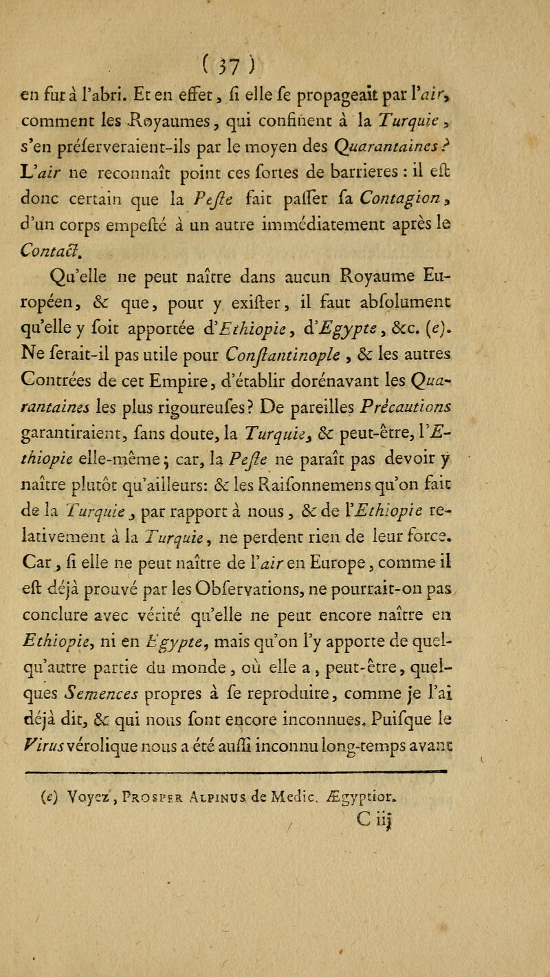 en fut à l'abri. Er en effet ,^ elle fe propageait par Vair^ comment les .Royaumes, qui confinent à la Turquie ^ s'en préferveraient-ils par le moyen des Quarantaines ? Uair ne reconnaît point ces fortes de barrières : il efl donc certain que la Ptjie fait palfer fa Contagion y d'un corps empefté à un autre immédiatement après le Contact^ Qu'elle ne peut naître dans aucun Royaume Eu- ropéen, & que, pour y exifter, il faut abfolumenc quelle y foit apportée à'Ethiopie y à'Egypte ^ ôcc. (e). Ne ferait-il pas utile pour Conjlantinople , & les autres Contrées de cet Empire, d'établir dorénavant les Qua- rantaines les plus rigoureufes ? De pareilles Précautions garantiraient, fans doute, la Turquie, 3c peut-être, VE- thiopie elle-même^ car, la Pejîe ne paraît pas devoir y naître plutôt qu'ailleurs: & les Raifonnemens qu'on faic de la Turquie , par rapport à nous, & de XEthiopie re- lativement à la Turquie y ne perdent rien de leur force. Car, fî elle ne peut naître de l'^zir en Europe, comme il eft déjà prouvé par les Obfervations, ne pourrait-on pas, conclure avec vérité qu'elle ne peut encore naître en Ethiopie, ni en Egypte, mais qu'on l'y apporte de quel- qu'autre partie du monde, où elle a , peut-être, quel- ques Semences propres à fe reproduire, comme je l'ai déjà dit, de qui nous font encore inconnues. Puifque le l^z>/^5vérolique nous a été aufîî inconnu long-temps avant (e) Voyez , Prosper Alpinus de Medic. ^gyptior. C ii|