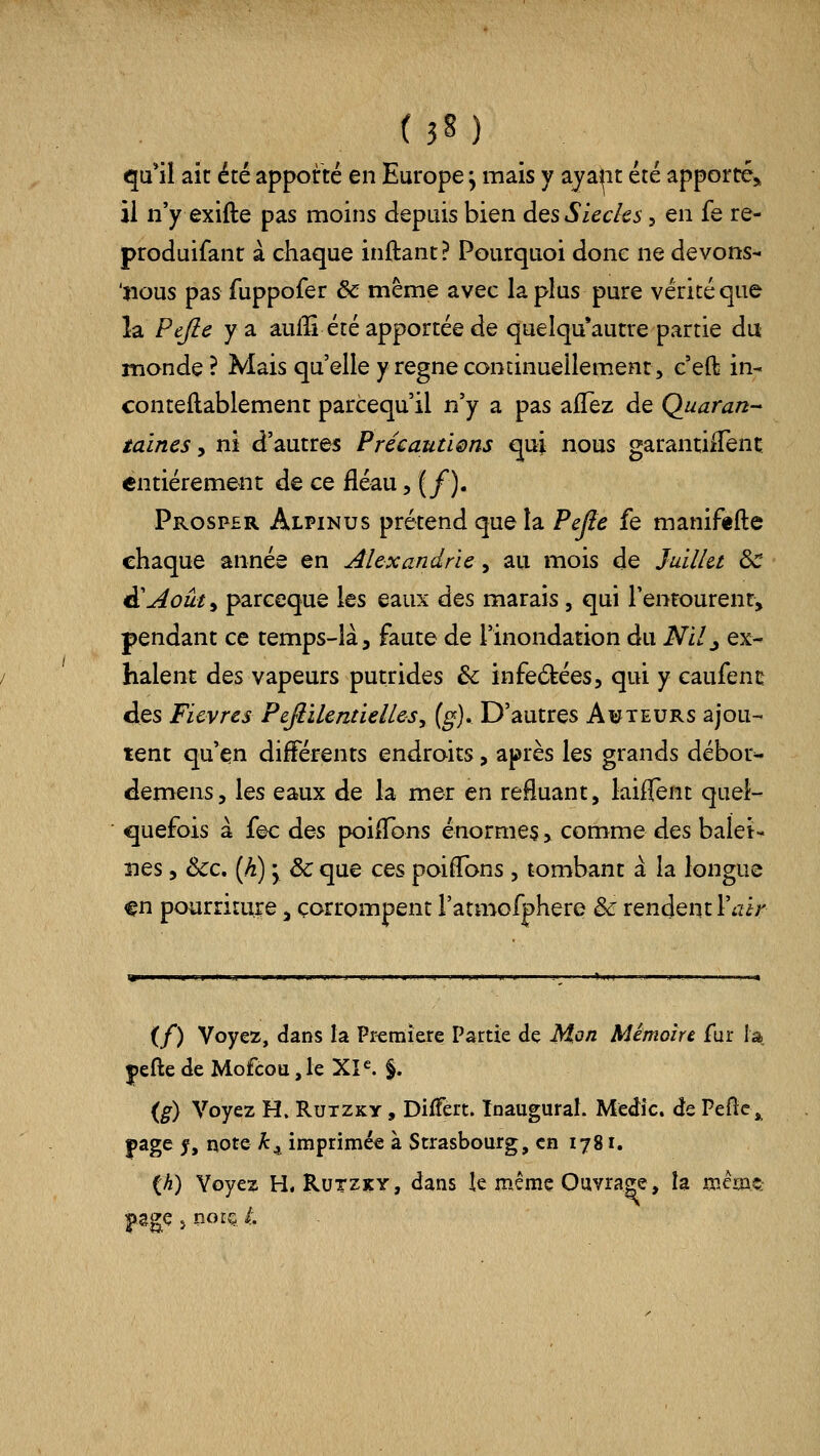 qa*il aie été apporté en Europe, mais y ajaiit été apporte,, il n'y exifte pas moins depuis bien dQS Siècles, en fe re- produifant à chaque inftant? Pourquoi donc ne devons- 'nous pas fuppofer & même avec la plus pure vérité que la Pejie y a aulîi été apportée de quelqu*autre partie du monde? Mais qu'elle y règne continueilemenr, c'eft in- conteflablement parcequ'il n'y a pas aiTez de Quaran-* taines, ni d'autres PrécautÎQns qui nous garantiiTenç entièrement de ce fléau, (/). Prosper Alpinus prétend que la Pefie fe maniftflc chaque année en Alexandrie ^ au mois de Juillet ôc d'Août, parceque les eaux des marais, qui l'entourent, pendant ce temps-là, faute de l'inondation du Nilj ex- halent des vapeurs putrides de infeékées, qui y caufenc des Fièvres PeJèilentielleSy (g). D'autres Auteurs ajou- tent qu'en différents endroits, après les grands débor^ démens, les eaux de la mer en refluant, laiffent quel- quefois à fec des poiflbns énormes, comme des balet-* nés 5 &c. (h) 'y ôc que ces poiflbns , tombant à la longue ^n pourriture, corrompent l'atmofphere & rendent l'iïir (/) Voyez, dans la Pferaiere Partie de Mon Mémoire fur la |)eftedeMofcou,leXP. §. {g) Voyez H. Rutzky , Differt. Inaugural. Medic. de Pefic^ page ^, note Â:^ imprimée à Strasbourg, en 1781. {h) Voyez H. RuTZiçY, dans le même Ouvrage, îa mêm^