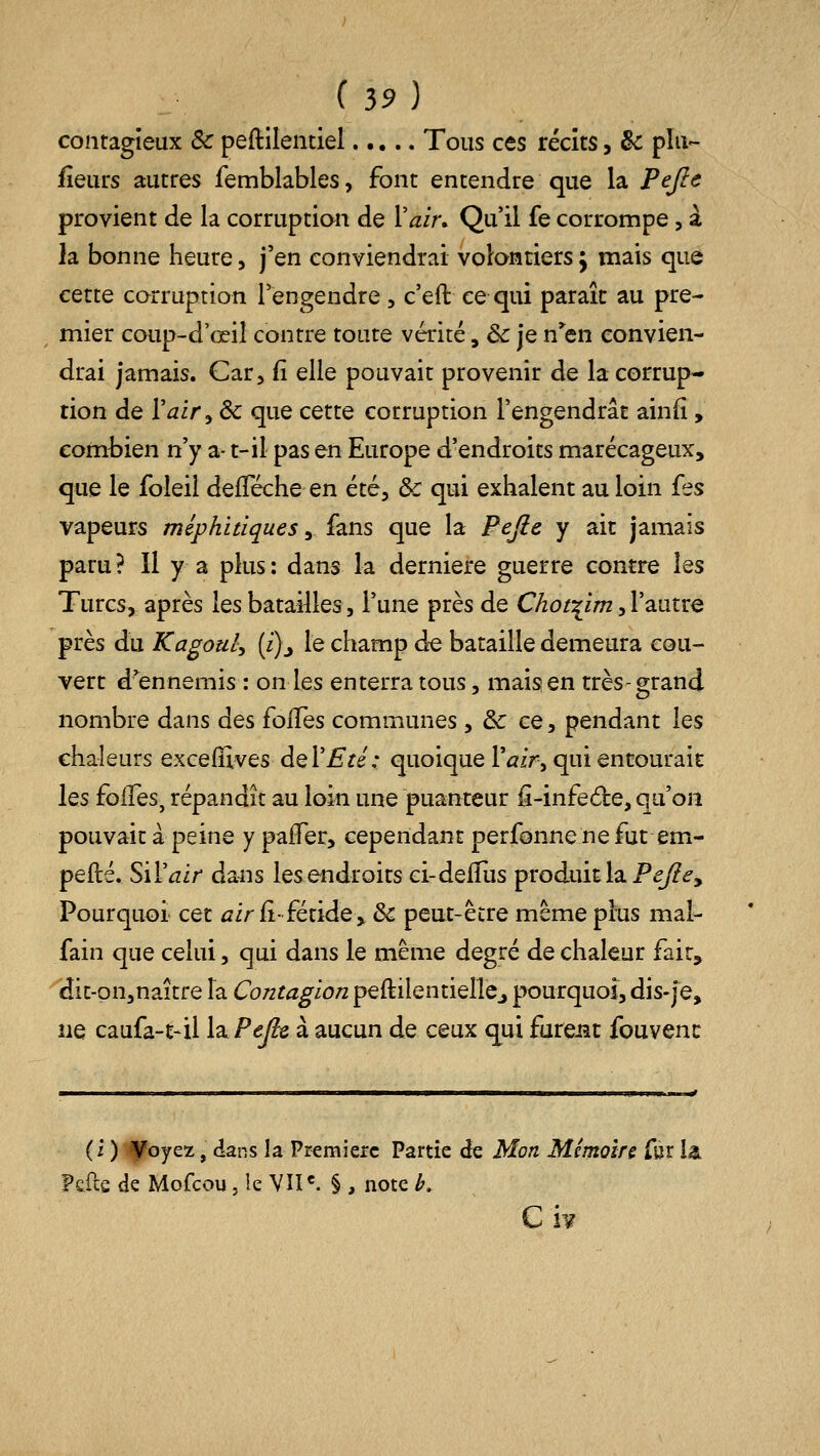 contagieux Se peftilentiel Tous ces récits, & pîu- iîeurs autres femblables, font entendre que la Pejle provient de la corruptian de Vair. Qu'il fe corrompe, a la bonne heure, j'en conviendrai volontiers j mais que cette corruption l'engendre, c'eft ce qui paraît au pre- mier coup-d'œiî contre toute vérité, & je n^en convien- drai jamais. Car, fi elle pouvait provenir de la corrup- tion de Vair^dc que cette corruption l'engendrât ainfi, combien n'y a- t-il pas en Europe d'endroits marécageux, que le foîeii defTéche en été, & qui exhalent au loin {es vapeurs méphitiques, fans que la Pejie y ait jamais paru ? Il y a plus : dans la dernière guerre contre les Turcs, après les batailles, l'une près de C/zo/:^i;;2, l'autre près du Kagouly {i)j le champ de bataille demeura cou- vert d^ennemis : on les enterra tous, mais en très-grand nombre dans des folles communes, & ce, pendant les chaleurs exceffives deVEté: quoique Tûfr, qui entourait les foifes, répandît au loin une puanteur ii-infede, qu'on pouvait à peine y paifer, cependant perfonne ne fut em- pefté. Sil'^ir dans les endroits ci-defïiis produit la P^<?, Pourquoi cet ^ir fi-fétide ^ & peut-être même plus mal- fain que celui, qui dans le même degré de chaleur fait, dit-on,naître la Contagion peftilentiellCj pourquoi, dis-je, ne caufa-t-il WPejic à aucun de ceux qui furejît fouvenc (i ) ^oyez, dans la Première Partie de Mon Mémoire fur la Fcile de Mofcou, le VÎI^ § , note k C h