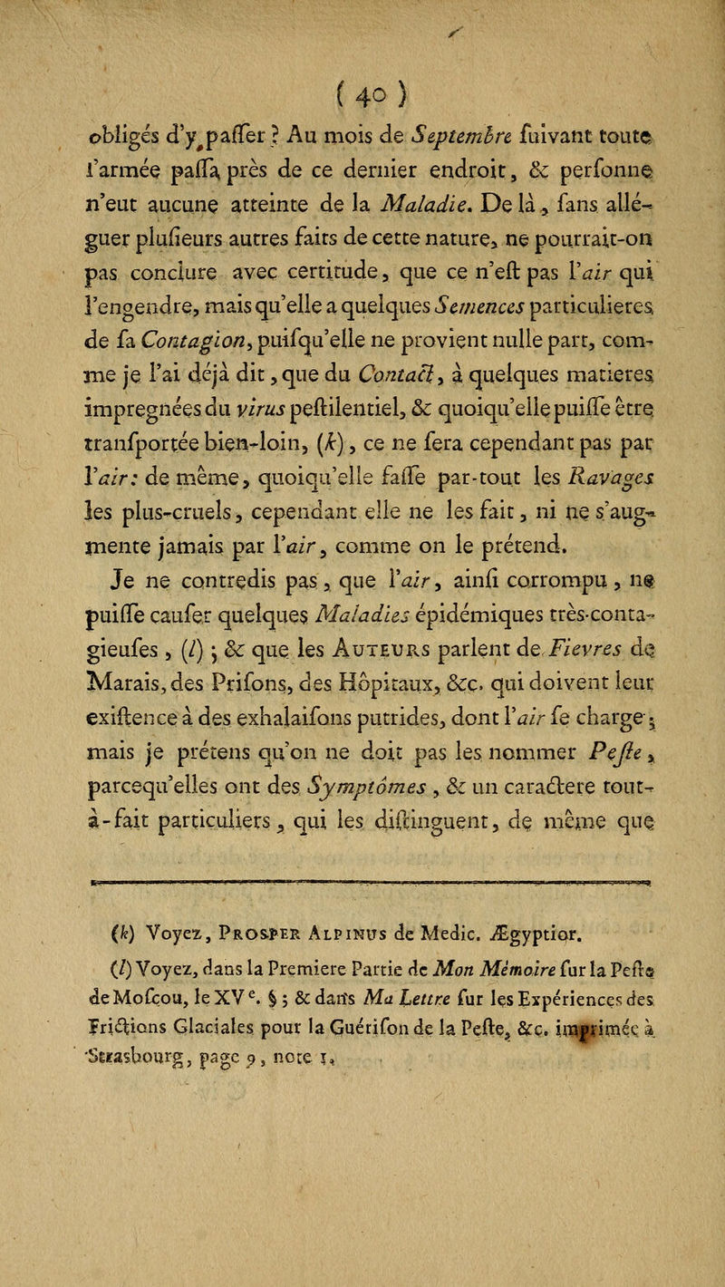 obligés d'y^pafTer ? Au mois de Septembre fuivant toute l'armée paffa, près de ce dernier endroit, & perfonne n'eut aucune atteinte de la Maladie. Delà^ fans allé- guer piufieurs autres faits de cette nature» ne pourrait-on pas conclure avec certitude > que ce n'eft pas Vair cp\. l'engendre, mais qu'elle a quelques Semences particulières, de fa Contagion^ puifqu'elle ne provient nulle part, corn- îîie je l'ai déjà dit, que du Contaci, à quelques matieresi imprégnées du v/V^^j peftilentiel, & quoiqu'elle puilTe être îranfportée bien-loin, (k), ce ne fera cependant pas par Vair: de même, quoiqu'elle falTe par-tout les Ravages les plus-cruels, cependant elle ne les fait, ni ne s'aug* înente jamais par l'air ^ comme on le prétend. Je ne contredis pas, que l'^ir, ainfi corrompu, nt puiiïe çaufer quelques Maladies épidémiques très-conta- gieufes , (/) ^ & que les Âuteuiis parlent de. Fièvres dQ Marais, des Prifons, des Hôpitaux, &ç. qui doivent leur exiftence à des exhalaifons putrides, dont Vair fe charge^ mais je prétens qu'on ne doit pas les nommer P^Jie, parcequ'elles ont des Symptômes , & un caractère tout- à-fait particuliers^ qui les difdnguent, de même que (k) Voyez, pRO&!>BR Alpinits de Medic. iEgyptÎQr. (/) Voyez, dans la Première Partie de Mon Mémoire fur la Peft» deMofbou, leXV^ §; Scdarfs Ma Lettre fur Içs Expériences des frictions Glaciales pour la Guérifon de la Pefte, &ç. impimée à 'SÊfasbourg, page 5», noie 1,