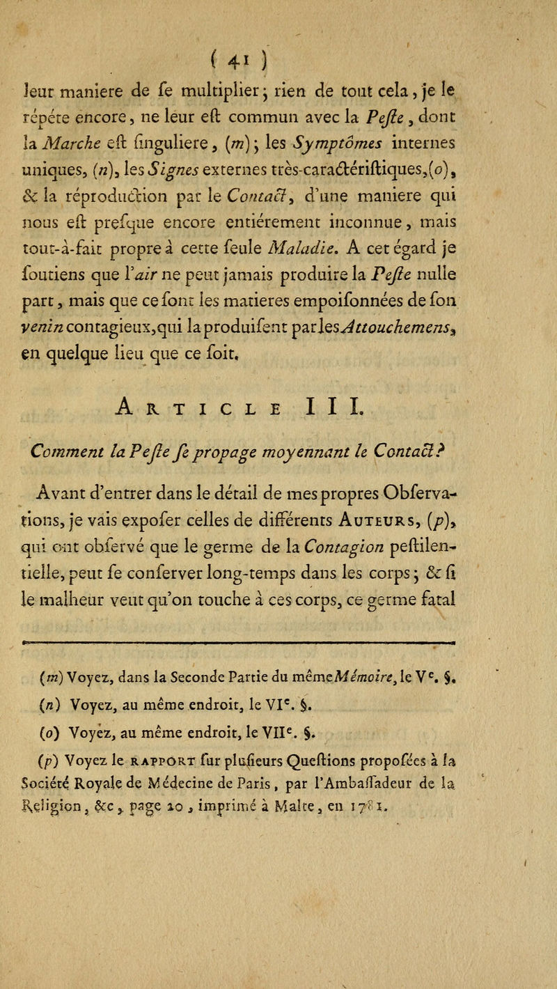 leur manière de fe multiplier j rien de tout cela, je le rcDéte encore, ne leur eft commun avec la Pejlc, dont la Marche eft (înguliere, [m) ; les Symptômes internes uniques, (n)^ les Signes externes très-cara6tériftiques5(o), ^ la réproduclion par le Contaci^ d'une manière qui nous eft prefc]ue encore entièrement inconnue, mais îour-à-fait propre à cette feule Maladie, A cet égard je foutiens que Vair ne peut jamais produire la Pejie nulle part 5 mais que ce font les matières empoifonnées de (ow v^/îi/z contagieux,qui laproduifent ^2iÛQSÂttouchcmcnSj^ en quelque lieu que ce foit. Article II L Comment la Pejîe fe propage moyennant le Contact? Avant d'entrer dans le détail de mes propres Obferva- rions, je vais expofer celles de différents Auteurs, (/?), qui ont ohfervé que le germe de la Contagion peftilen* tielle, peut fe conferver long-temps dans les corps, & fi le malheur veut qu'on touche à ces corps, ce germe fatal {m) Voyez, dans la Seconde Partie du mèmzMêmoire^lç. V^. §• (/î) Voyez, au même endroit, le VI*^. §. (o) Voyez, au même endroit, le VIP. §. {p) Voyez le rapport fur plii|îeurs Queftions propofëes à la Société Royak de .Médecine de Paris, par rAmbalTadeur de la K^eligion, &€,. page lo s imprimé à Malte, en 17^ i.