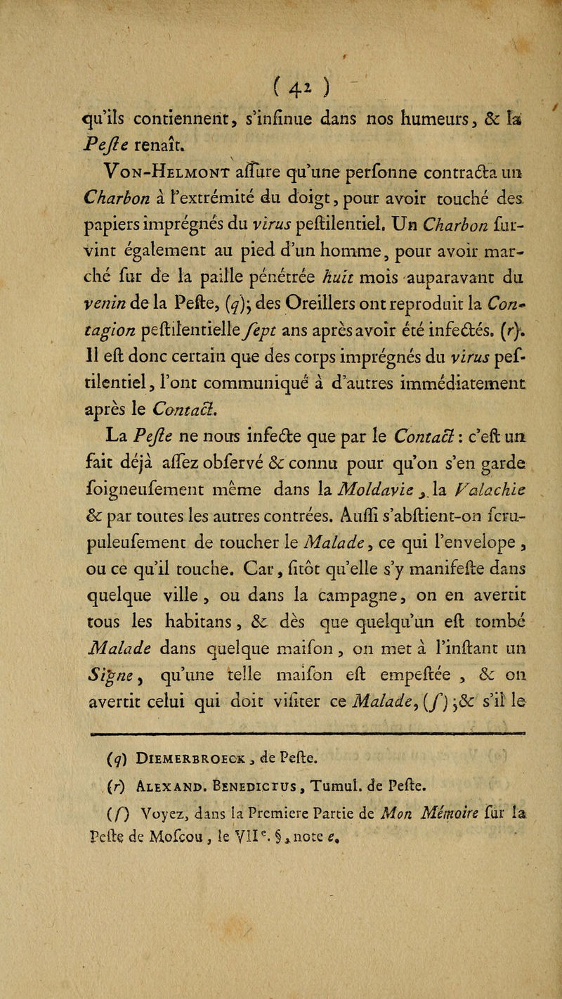 ( 40 ^ quils contiennent, s'infîniie dans nos humeurs, ôc îa Fejle renaît. Von-Helmont afîure qu'une perfonne contraéba un Charbon à l'extrémité du doigt, pour avoir touché des papiers imprégnés du virus peftiientieh Un Charbon fur- vint également au pied d'un homme, pour avoir mar- ché fur de la paille pénétrée huit mois auparavant du venin del^ Pefte, (^)j des Oreillers ont reproduit la Con* tagion peftitentielley^/^r ans après avoir été infectés, (r). 11 eft donc certain que à^s corps imprégnés du virus pef- tilcntiel, l'ont communiqué à d'autres immédiatement après le Contaci. La Pefte ne nous infede que par le Contact : c'eft urt fait déjà alTez obfervé ôc connu pour qu'on s'en garde foîgneufement même dans la. Moldavie ^Iz Falackie êc par toutes les autres contrées. Aulli s'abftient-on fcru- puleufement de toucher le Malade y ce qui l'envelope , ou ce qu'il touche. Car, (îtôt qu'elle s'y manifeile dans quelque ville , ou dans la campagne, on en avertit tous les habitans, ôc dès que quelqu'un eft tombé Malade dans quelque maifon, on met à l'inftant un Si^ne y qu'une telle maifon eft empeftée , & on avertit celui qui doit viiiter ce Malade^ {/) ,& s'il le (g) DiEMERBROECK j de Pefte. , (r) Alexand. Eenedictus , Tumul. de Pefte. if) Voyez, dans la Première Partie de Mon Mémoire fur la Pefte de Mofcou, le VU ^' § * note e.
