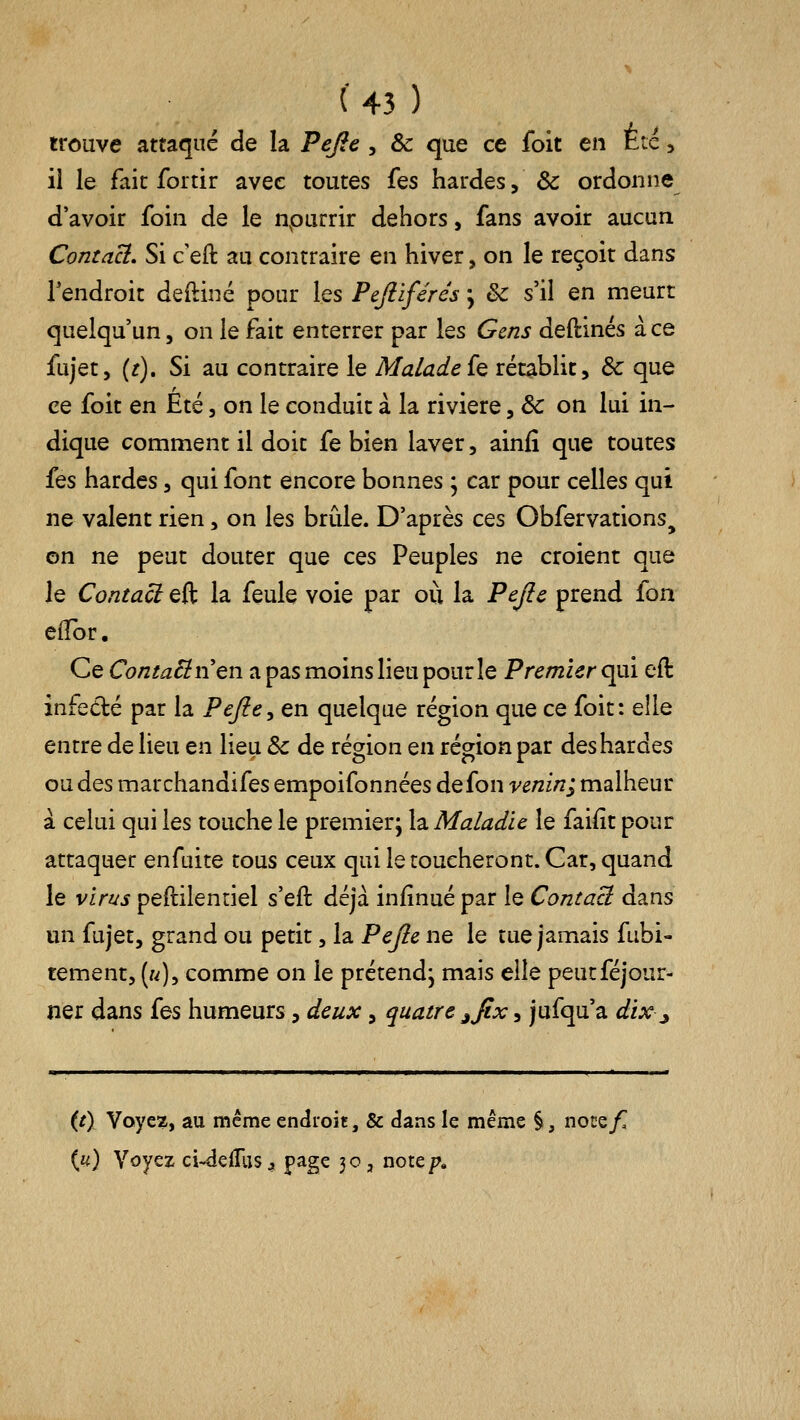 trouve attaqué de la Pefie , & que ce foit en Été, il le fait for tir avec toutes Ïqs hardes, & ordonne d'avoir foin de le npurrir dehors, fans avoir aucun Contact, Si c'eft au contraire en hiver, on le reçoit dans Tendroit deftiné pour les Pejlïférés ; & s'il en meurt quelqu'un, on le fait enterrer par les Gens deftinés à ce fujet, {t). Si au contraire le Malade{q rétablit, & que ce foit en Été, on le conduit à la rivière, & on lui in- dique comment il doit fe bien laver, ainfi que toutes fes hardes, qui font encore bonnes j car pour celles qui ne valent rien, on les brûle. D'après ces Obfervations^ on ne peut douter que ces Peuples ne croient que le Contact eft la feule voie par où la Pejîc prend fon efîor. Ce Cc7/2;^^n'en a pas moins lieu pour le Premier <:]m eft infedé par la Peftc^ en quelque région que ce foit: elle entre de lieu en lieu & de région en région par des hardes ou des marchandifesempoifonnéesdefon-ve/zz/z; malheur à celui qui les touche le premier; la Maladie le faifit pour attaquer enfuite tous ceux qui le toucheront. Car, quand le virus peftilentiel s'eft déjà infînué par le Contact dans un fujet, grand ou petit, la Pejle ne le tue jamais fubi- tement, («), comme on le prétend; mais elle peutféjour- ner dans {q^ humeurs, deux, quatre ^fix, jufqu'a dix^ {t\ Voyez, au même endroit, & dans le même §, notzf. («) Voyez ci-delTus^ page 30, note/?.